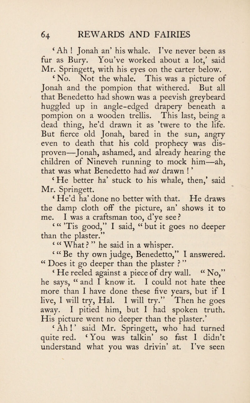 (Ah ! Jonah an’ his whale. I’ve never been as fur as Bury. You’ve worked about a lot,’ said Mr. Springett, with his eyes on the carter below. c No. Not the whale. This was a picture of Jonah and the pompion that withered. But all that Benedetto had shown was a peevish greybeard huggled up in angle-edged drapery beneath a pompion on a wooden trellis. This last, being a dead thing, he’d drawn it as ’twere to the life. But fierce old Jonah, bared in the sun, angry even to death that his cold prophecy was dis- proven—Jonah, ashamed, and already hearing the children of Nineveh running to mock him—ah, that was what Benedetto had not drawn ! ’ c He better ha’ stuck to his whale, then,’ said Mr. Springett. c He’d ha’ done no better with that. He draws the damp cloth off the picture, an’ shows it to me. I was a craftsman too, d’ye see ? c “ ’Tis good,” I said, “ but it goes no deeper than the plaster.” c <c What ? ” he said in a whisper. c “ Be thy own judge, Benedetto,” I answered. u Does it go deeper than the plaster ? ” c He reeled against a piece of dry wall. “ No,” he says, “ and I know it. I could not hate thee more than I have done these five years, but if I live, I will try, Hal. I will try.” Then he goes away. I pitied him, but I had spoken truth. His picture went no deeper than the plaster.’ c Ah! ’ said Mr. Springett, who had turned quite red. c You was talkin’ so fast I didn’t understand what you was drivin’ at. I’ve seen