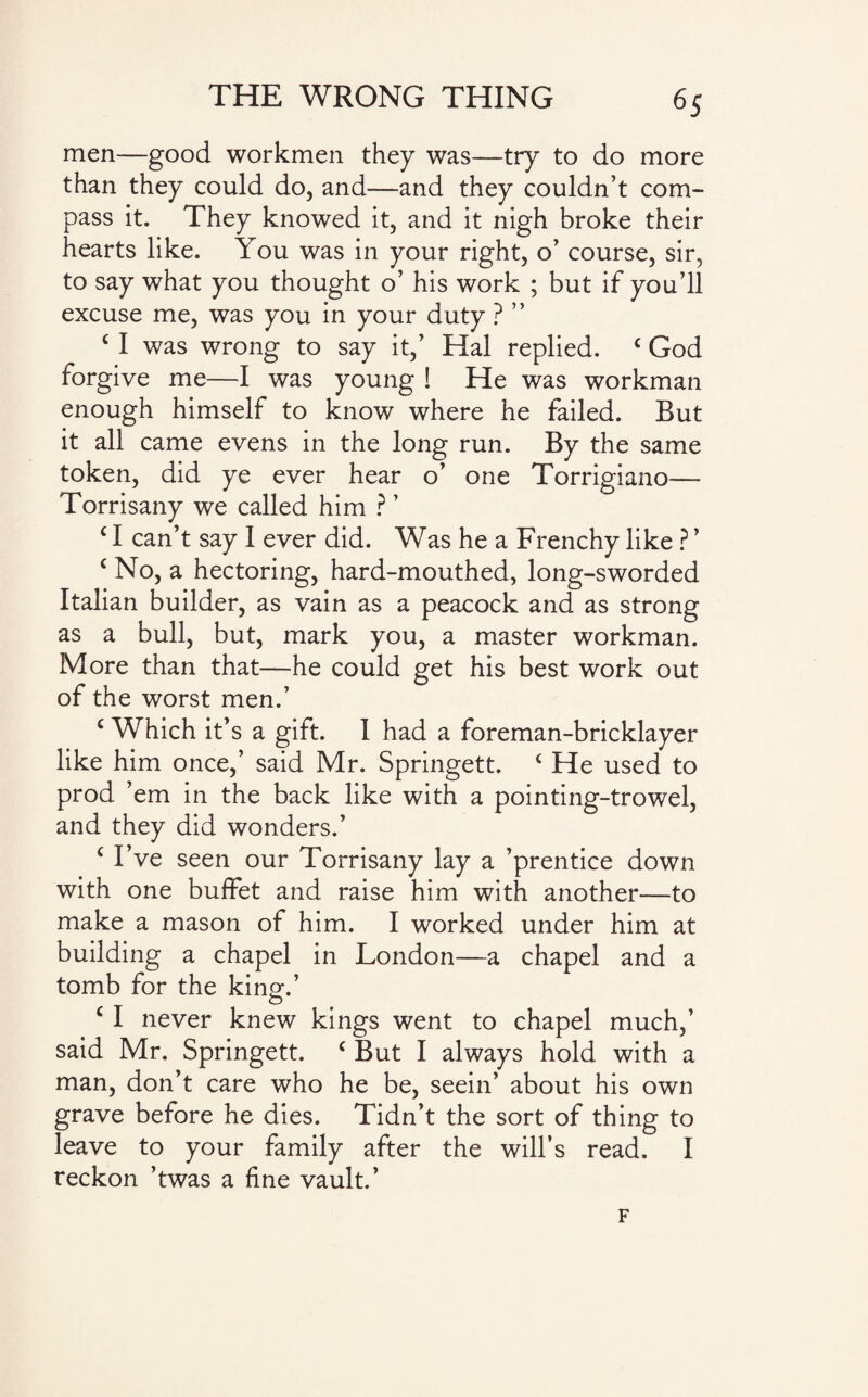 6S men—good workmen they was—try to do more than they could do, and—and they couldn’t com¬ pass it. They knowed it, and it nigh broke their hearts like. You was in your right, o’ course, sir, to say what you thought o’ his work ; but if you’ll excuse me, was you in your duty ? ” c I was wrong to say it,’ Hal replied. £ God forgive me—I was young ! He was workman enough himself to know where he failed. Rut it all came evens in the long run. By the same token, did ye ever hear o’ one Torrigiano—- Torrisany we called him ? ’ c I can’t say I ever did. Was he a Frenchy like ? ’ c No, a hectoring, hard-mouthed, long-sworded Italian builder, as vain as a peacock and as strong as a bull, but, mark you, a master workman. More than that—he could get his best work out of the worst men.’ c Which it’s a gift. I had a foreman-bricklayer like him once,’ said Mr. Springett. c He used to prod ’em in the back like with a pointing-trowel, and they did wonders.’ c I’ve seen our Torrisany lay a ’prentice down with one buffet and raise him with another—to make a mason of him. I worked under him at building a chapel in London—a chapel and a tomb for the kinm’ O c I never knew kings went to chapel much,’ said Mr. Springett. c But I always hold with a man, don’t care who he be, seein’ about his own grave before he dies. Tidn’t the sort of thing to leave to your family after the will’s read. I reckon ’twas a fine vault.’ F