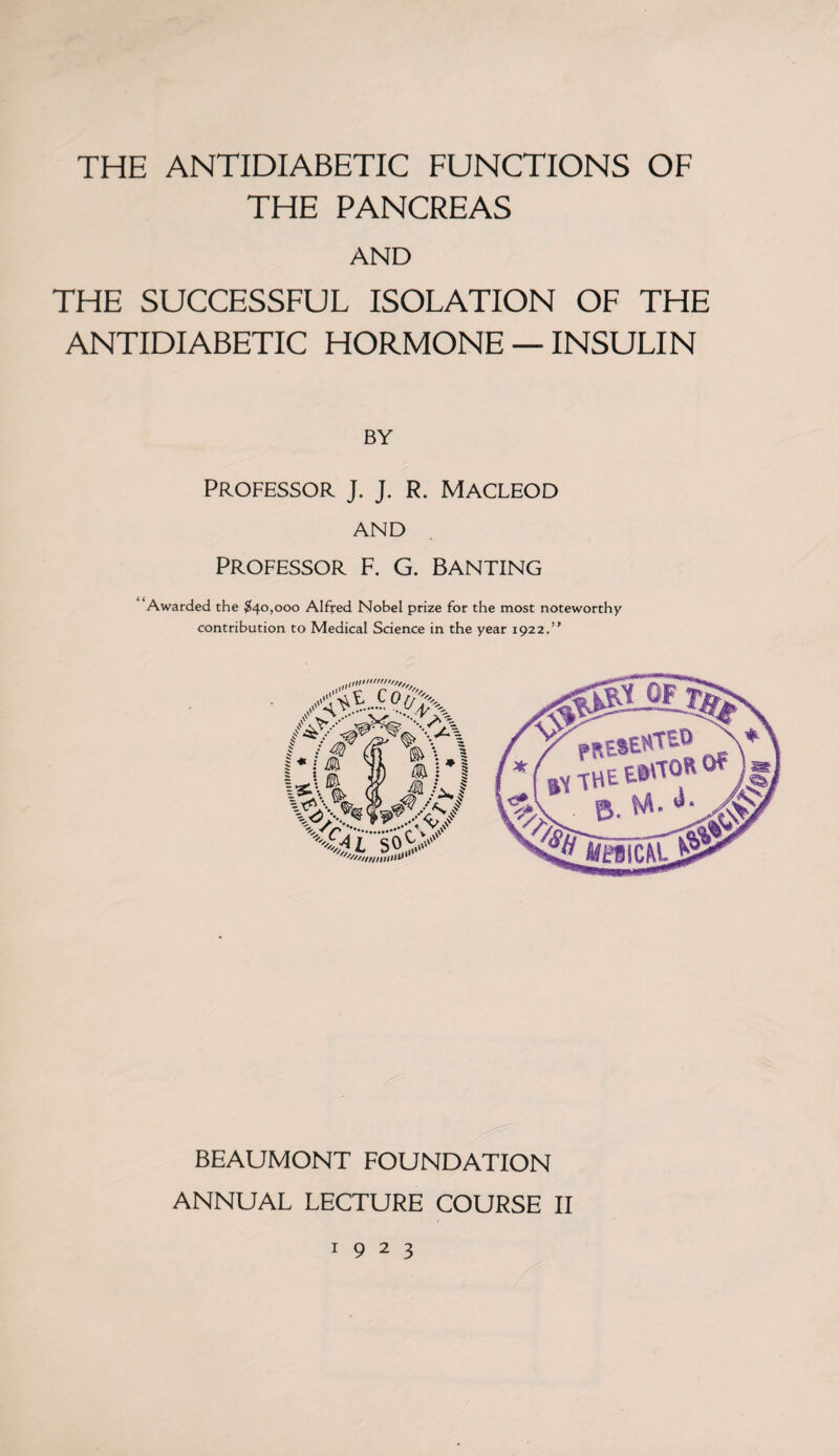 THE ANTIDIABETIC FUNCTIONS OF THE PANCREAS AND THE SUCCESSFUL ISOLATION OF THE ANTIDIABETIC HORMONE — INSULIN BY PROFESSOR J. J. R. MACLEOD AND Professor F. G. Banting Awarded the $40,000 Alfred Nobel prize for the most noteworthy contribution to Medical Science in the year 1922.’' \ ... l '////llllllV1 BEAUMONT FOUNDATION ANNUAL LECTURE COURSE II