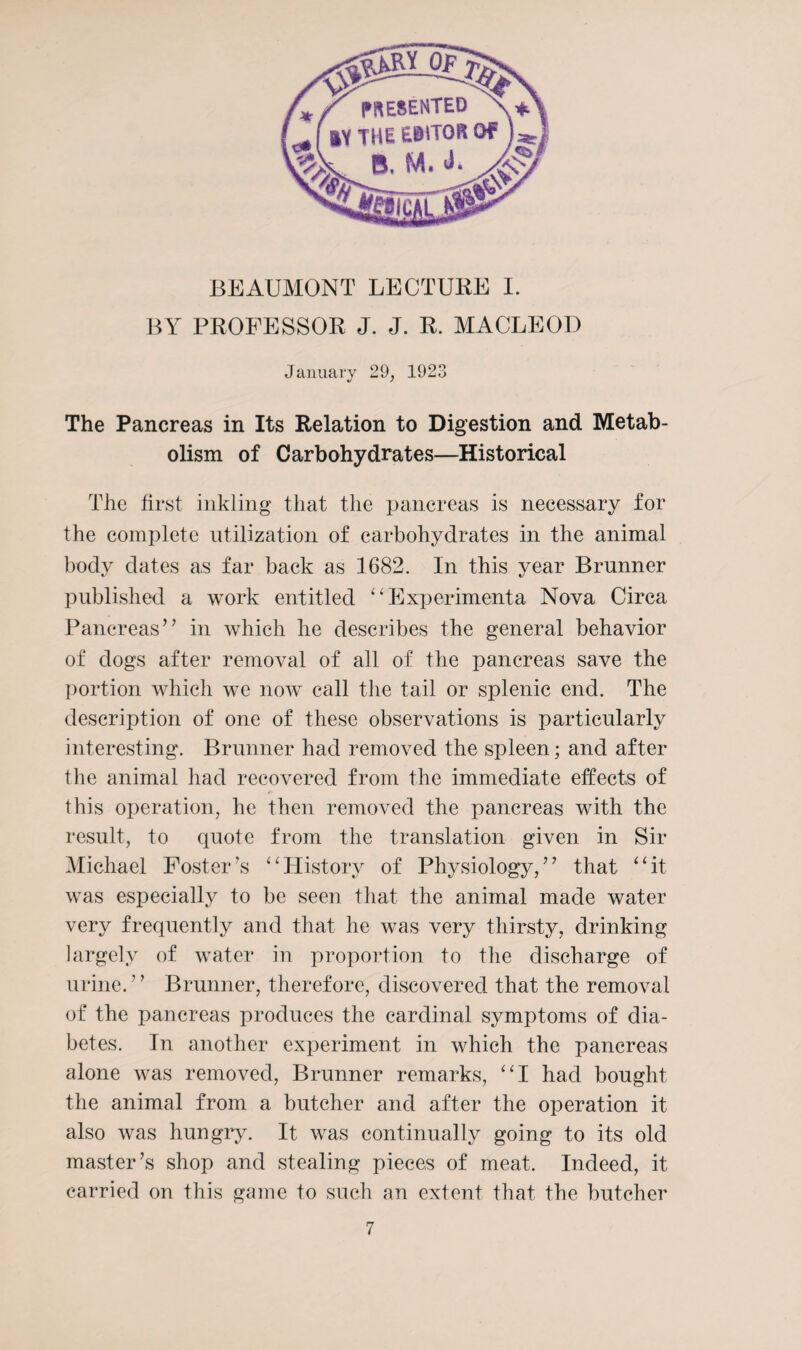 BEAUMONT LECTURE I. BY PROFESSOR J. J. R. MACLEOD January 29, 1923 The Pancreas in Its Relation to Digestion and Metab¬ olism of Carbohydrates—Historical The first inkling that the pancreas is necessary for the complete utilization of carbohydrates in the animal body dates as far back as 1682. In this year Brunner published a work entitled “Experiments Nova Circa Pancreas” in which he describes the general behavior of dogs after removal of all of the pancreas save the portion which we now call the tail or splenic end. The description of one of these observations is particularly interesting. Brunner had removed the spleen; and after the animal had recovered from the immediate effects of this operation, he then removed the pancreas with the result, to quote from the translation given in Sir Michael Foster’s “History of Physiology,” that “it was especially to be seen that the animal made water very frequently and that he was very thirsty, drinking largely of water in proportion to the discharge of urine.” Brunner, therefore, discovered that the removal of the pancreas produces the cardinal symptoms of dia¬ betes. In another experiment in which the pancreas alone was removed, Brunner remarks, “I had bought the animal from a butcher and after the operation it also was hungry. It was continually going to its old master’s shop and stealing pieces of meat. Indeed, it carried on this game to such an extent that the butcher