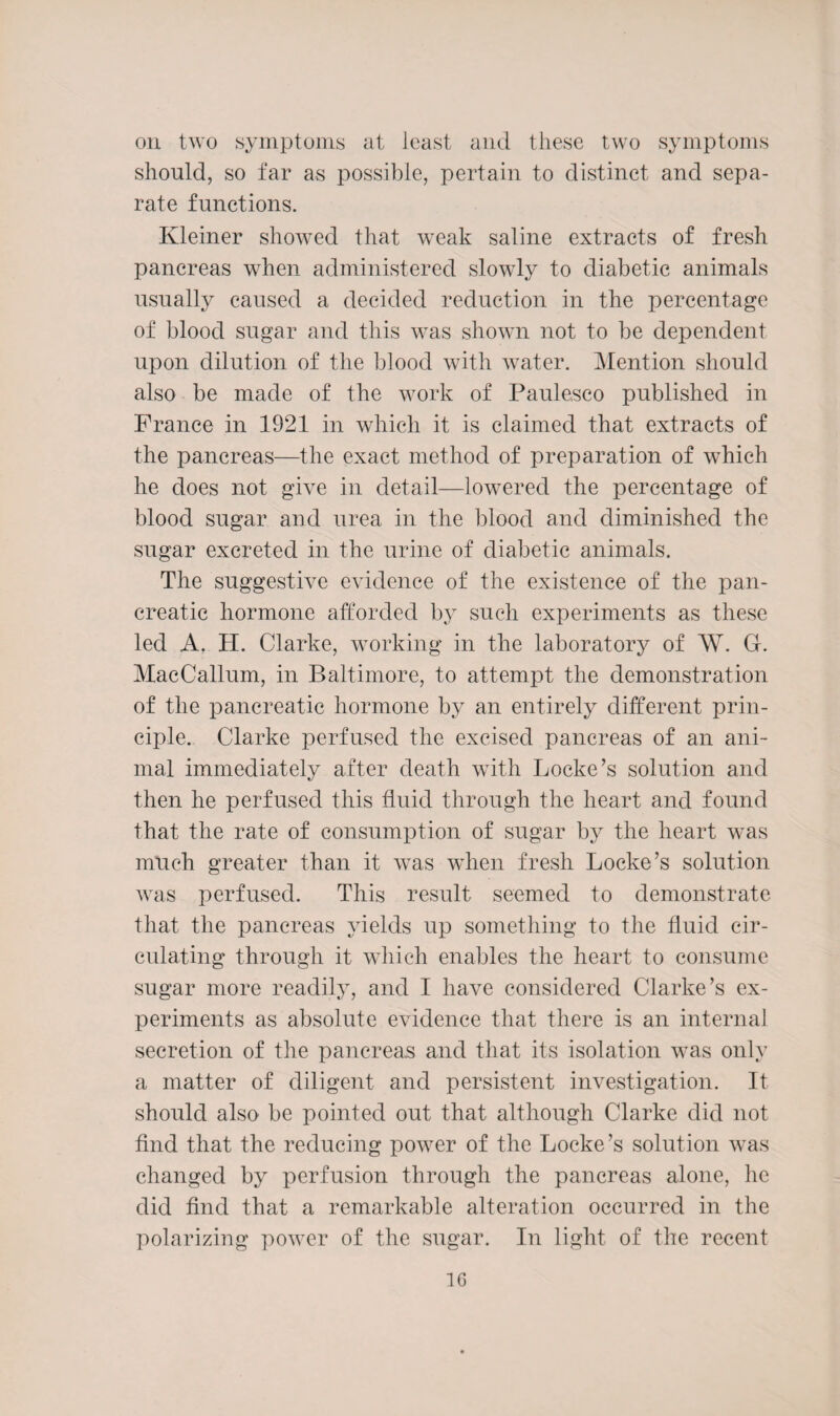 on two symptoms at least and these two symptoms should, so far as possible, pertain to distinct and sepa¬ rate functions. Kleiner showed that weak saline extracts of fresh pancreas when administered slowly to diabetic animals usually caused a decided reduction in the percentage of blood sugar and this was shown not to be dependent upon dilution of the blood with water. Mention should also be made of the work of Paulesco published in France in 1921 in which it is claimed that extracts of the pancreas—the exact method of preparation of which he does not give in detail—lowered the percentage of blood sugar and urea in the blood and diminished the sugar excreted in the urine of diabetic animals. The suggestive evidence of the existence of the pan¬ creatic hormone afforded by such experiments as these led A. H. Clarke, working in the laboratory of W. G. MacCallum, in Baltimore, to attempt the demonstration of the pancreatic hormone by an entirely different prin¬ ciple. Clarke perfused the excised pancreas of an ani¬ mal immediately after death with Locke’s solution and then he perfused this fluid through the heart and found that the rate of consumption of sugar by the heart was much greater than it was when fresh Locke’s solution was perfused. This result seemed to demonstrate that the pancreas yields up something to the fluid cir¬ culating through it which enables the heart to consume sugar more readily, and I have considered Clarke’s ex¬ periments as absolute evidence that there is an internal secretion of the pancreas and that its isolation was only a matter of diligent and persistent investigation. It should also be pointed out that although Clarke did not find that the reducing power of the Locke’s solution was changed by perfusion through the pancreas alone, he did find that a remarkable alteration occurred in the polarizing power of the sugar. In light of the recent 1G