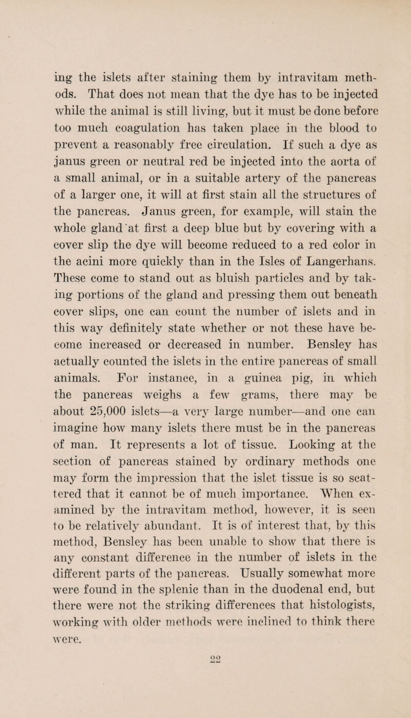 ing the islets after staining them by intravitam meth¬ ods. That does not mean that the dye has to be injected while the animal is still living, but it must be done before too much coagulation has taken jfiaee in the blood to prevent a reasonably free circulation. If such a dye as janus green or neutral red be injected into the aorta of a small animal, or in a suitable artery of the pancreas of a larger one, it will at first stain all the structures of the pancreas. Janus green, for example, will stain the whole gland at first a deep blue but by covering with a cover slip the dye will become reduced to a red color in the acini more quickly than in the Isles of Langerhans. These come to stand out as bluish particles and by tak¬ ing portions of the gland and pressing them out beneath cover slips, one can count the number of islets and in this way definitely state whether or not these have be¬ come increased or decreased in number. Bensley has actually counted the islets in the entire pancreas of small animals. For instance, in a guinea pig, in which the pancreas weighs a few grams, there may be about 25,000 islets—a very large number—and one can imagine how many islets there must be in the pancreas of man. It represents a lot of tissue. Looking at the section of pancreas stained by ordinary methods one may form the impression that the islet tissue is so scat¬ tered that it cannot be of much importance. When ex¬ amined by the intravitam method, however, it is seen to be relatively abundant. It is of interest that, by this method, Bensley has been unable to show that there is any constant difference in the number of islets in the different parts of the pancreas. Usually somewhat more were found in the splenic than in the duodenal end, but there were not the striking differences that histologists, working with older methods were inclined to think there were. 09