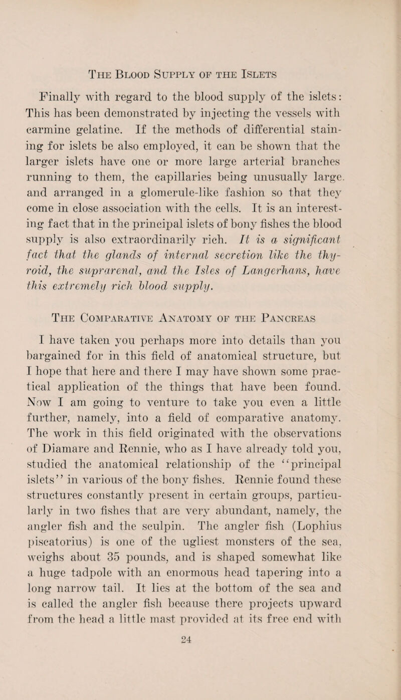 The Blood Supply of the Islets Finally with regard to the blood supply of the islets: This has been demonstrated by injecting the vessels with carmine gelatine. If the methods of differential stain¬ ing for islets be also employed, it can be shown that the larger islets have one or more large arterial branches running to them, the capillaries being unusually large, and arranged in a glomerule-like fashion so that they come in close association with the celts. It is an interest¬ ing fact that in the principal islets of bony fishes the blood supply is also extraordinarily rich. It is a significant fact that the glands of internal secretion like the thy¬ roid, the suprarenal, and the Isles of Langerhans, have this extremely rich blood supply. The Comparative Anatomy of the Pancreas I have taken you perhaps more into details than you bargained for in this field of anatomical structure, but I hope that here and there I may have shown some prac¬ tical application of the things that have been found. Now I am going to venture to take you even a little further, namely, into a field of comparative anatomy. The work in this field originated with the observations of Diamare and Rennie, who as I have already told you, studied the anatomical relationship of the “ principal islets” in various of the bony fishes. Rennie found these structures constantly present in certain groups, particu¬ larly in two fishes that are very abundant, namely, the angler fish and the sculpin. The angler fish (Lophius piscatorius) is one of the ugliest monsters of the sea, weighs about 35 pounds, and is shaped somewhat like a huge tadpole with an enormous head tapering into a long narrow tail. It lies at the bottom of the sea and is called the angler fish because there projects upward from the head a little mast provided at its free end with