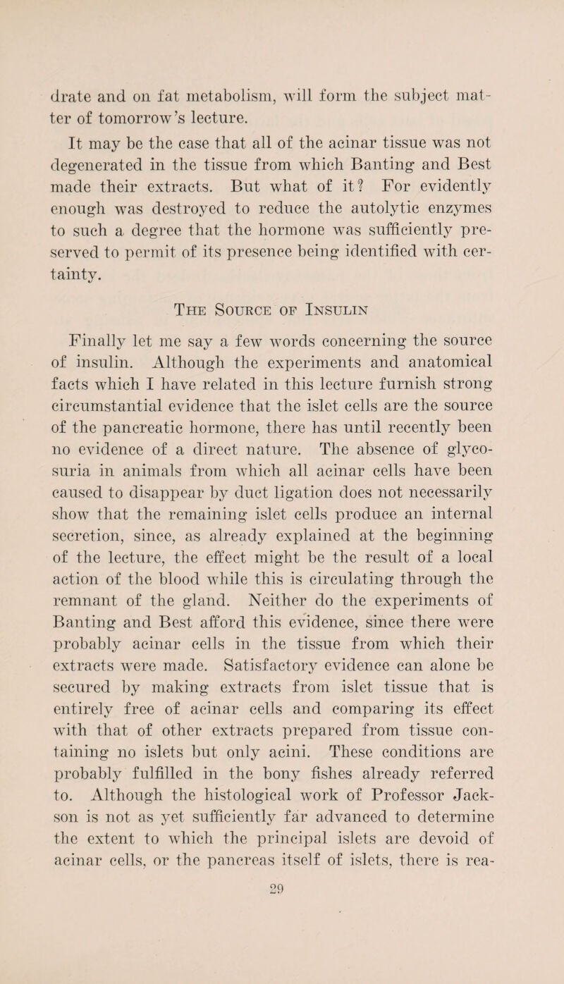 drate and on fat metabolism, will form the subject mat¬ ter of tomorrow’s lecture. It may be the case that all of the acinar tissue was not degenerated in the tissue from which Banting and Best made their extracts. But what of it? For evidently enough was destroyed to reduce the autolytic enzymes to such a degree that the hormone was sufficiently pre¬ served to permit of its presence being identified with cer¬ tainty. The Source of Insulin Finally let me say a few words concerning the source of insulin. Although the experiments and anatomical facts which I have related in this lecture furnish strong circumstantial evidence that the islet cells are the source of the pancreatic hormone, there has until recently been no evidence of a direct nature. The absence of glyco¬ suria in animals from which all acinar cells have been caused to disappear by duct ligation does not necessarily show that the remaining islet cells produce an internal secretion, since, as already explained at the beginning of the lecture, the effect might be the result of a local action of the blood while this is circulating through the remnant of the gland. Neither do the experiments of Banting and Best afford this evidence, since there were probably acinar cells in the tissue from which their extracts were made. Satisfactory evidence can alone be secured by making extracts from islet tissue that is entirely free of acinar cells and comparing its effect with that of other extracts prepared from tissue con¬ taining no islets but only acini. These conditions are probably fulfilled in the bony fishes already referred to. Although the histological work of Professor Jack- son is not as yet sufficiently far advanced to determine the extent to which the principal islets are devoid of acinar cells, or the pancreas itself of islets, there is rea-