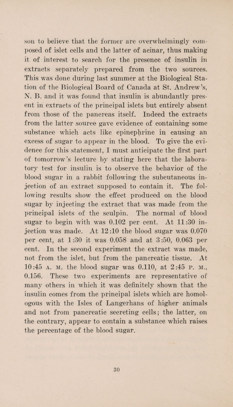 son to believe that the former are overwhelmingly com¬ posed of islet cells and the latter of acinar, thus making it of interest to search for the presence of insulin in extracts separately prepared from the two sources. This was done during last summer at the Biological Sta¬ tion of the Biological Board of Canada at St. Andrew’s, N. B. and it was found that insulin is abundantly pres¬ ent in extracts of the principal islets but entirely absent from those of the pancreas itself. Indeed the extracts from the latter source gave evidence of containing some substance which acts like epinephrine in causing an excess of sugar to appear in the blood. To give the evi¬ dence for this statement, I must anticipate the first part of tomorrow’s lecture by stating here that the labora¬ tory test for insulin is to observe the behavior of the blood sugar in a rabbit following the subcutaneous in¬ jection of an extract supposed to contain it. The fol¬ lowing results show the effect produced on the blood sugar by injecting the extract that was made from the principal islets of the sculpin. The normal of blood sugar to begin with was 0.102 per cent. At 11:30 in¬ jection was made. At 12:10 the blood sugar was 0.070 per cent, at 1:30 it was 0.058 and at 3:50, 0.063 per cent. In the second experiment the extract was made, not from the islet, but from the pancreatic tissue. At 10:45 a. m. the blood sugar was 0.110, at 2:45 p. m., O. 156. These two experiments are representative of many others in which it was definitely shown that the insulin comes from the principal islets which are homol¬ ogous with the Isles of Langerhans of higher animals and not from pancreatic secreting cells; the latter, on the contrary, appear to contain a substance which raises the percentage of the blood sugar.