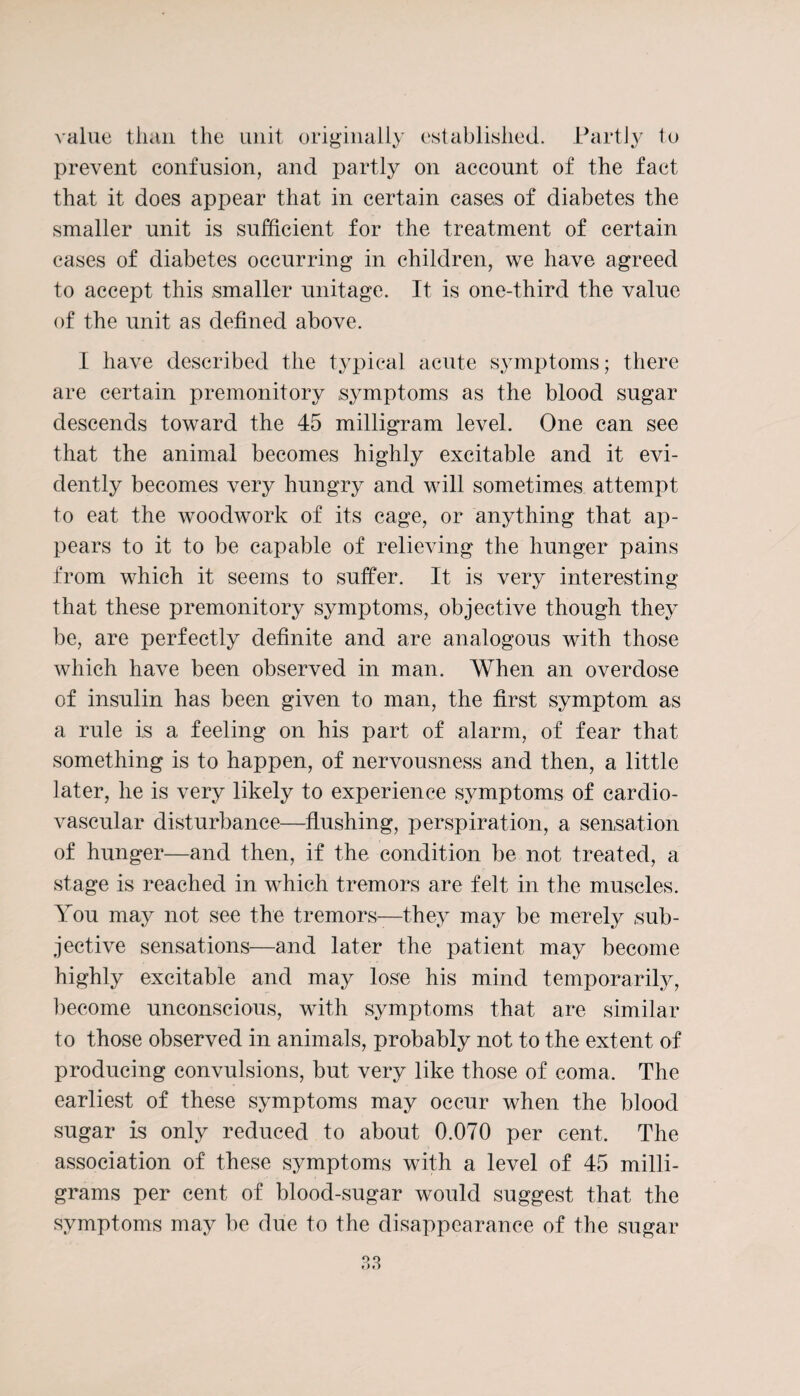 value than the unit originally established. Partly to prevent confusion, and partly on account of the fact that it does appear that in certain cases of diabetes the smaller unit is sufficient for the treatment of certain cases of diabetes occurring in children, we have agreed to accept this smaller unitage. It is one-third the value of the unit as defined above. I have described the typical acute symptoms; there are certain premonitory symptoms as the blood sugar descends toward the 45 milligram level. One can see that the animal becomes highly excitable and it evi¬ dently becomes very hungry and will sometimes attempt to eat the woodwork of its cage, or anything that ap¬ pears to it to be capable of relieving the hunger pains from which it seems to suffer. It is very interesting that these premonitory symptoms, objective though they be, are perfectly definite and are analogous with those which have been observed in man. When an overdose of insulin has been given to man, the first symptom as a rule is a feeling on his part of alarm, of fear that something is to happen, of nervousness and then, a little later, he is very likely to experience symptoms of cardio¬ vascular disturbance—flushing, perspiration, a sensation of hunger—and then, if the condition be not treated, a stage is reached in which tremors are felt in the muscles. You may not see the tremors—they may be merely sub¬ jective sensations—and later the patient may become highly excitable and may lose his mind temporarily, become unconscious, with symptoms that are similar to those observed in animals, probably not to the extent of producing convulsions, but very like those of coma. The earliest of these symptoms may occur when the blood sugar is only reduced to about 0.070 per cent. The association of these symptoms with a level of 45 milli¬ grams per cent of blood-sugar would suggest that the symptoms may be due to the disappearance of the sugar
