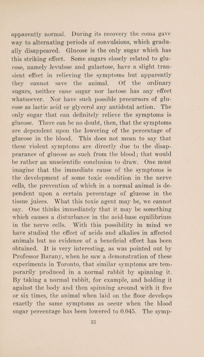 apparently normal. During its recovery the coma gave way to alternating periods of convulsions, which gradu¬ ally disappeared. Grlucose is the only sugar which has this striking effect. Some sugars closely related to glu¬ cose, namely levulose and galactose, have a slight tran¬ sient effect in relieving the symptoms but apparently they cannot save the animal. Of the ordinary sugars, neither cane sugar nor lactose has any effect whatsoever. Nor have such possible precursors of glu¬ cose as lactic acid or glycerol any antidotal action. The only sugar that can definitely relieve the symptoms is glucose. There can be no doubt, then, that the symptoms are dependent upon the lowering of the percentage of glucose in the blood. This does not mean to say that these violent symptoms are directly due to the disap¬ pearance of glucose a,s such from the blood; that would be rather an unscientific conclusion to draw. One must imagine that the immediate cause of the symptoms is the development of some toxic condition in the nerve cells, the prevention of which in a normal animal is de¬ pendent upon a certain percentage of glucose in the tissue juices. What this toxic agent may be, we cannot say. One thinks immediately that it may be something which causes a disturbance in the acid-base equilibrium in the nerve cells. With this possibility in mind we have studied the effect of acids and alkalies in affected animals but no evidence of a beneficial effect has been obtained. It is very interesting, as was pointed out by Professor Bar any, when lie saw a demonstration of these experiments in Toronto, that similar symptoms are tem¬ porarily produced in a normal rabbit by spinning it. By taking a normal rabbit, for example, and holding it against the body and then spinning around with it five or six times, the animal when laid on the floor develops exactly the same symptoms as occur when the blood sugar percentage has been lowered to 0.045. The symp-