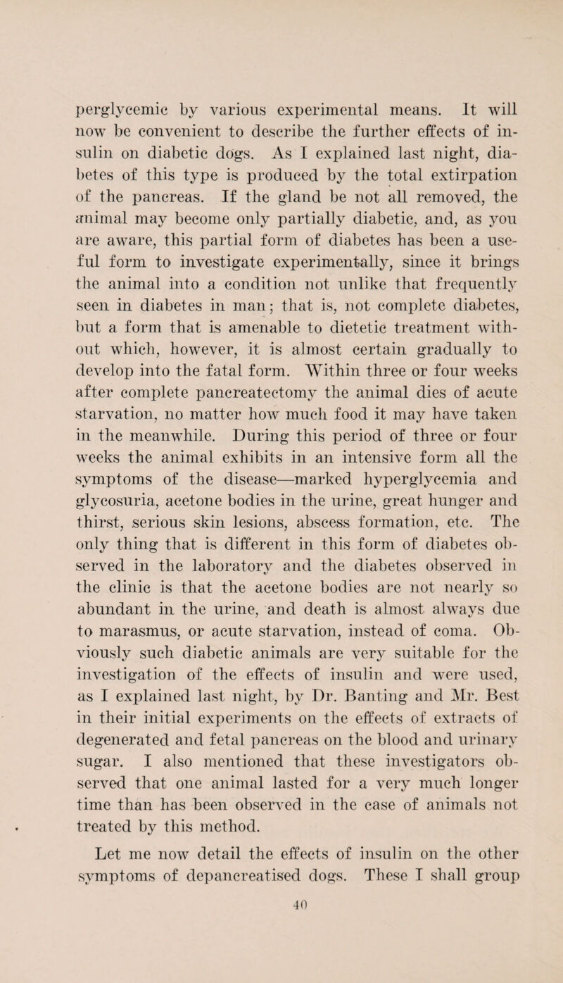 perglvcemic by various experimental means. It will now be convenient to describe the further effects of in¬ sulin on diabetic dogs. As I explained last night, dia¬ betes of this type is produced by the total extirpation of the pancreas. If the gland be not all removed, the animal may become only partially diabetic, and, as you are aware, this partial form of diabetes has been a use¬ ful form to investigate experimentally, since it brings the animal into a condition not unlike that frequently seen in diabetes in man; that is, not complete diabetes, but a form that is amenable to dietetic treatment with¬ out which, however, it is almost certain gradually to develop into the fatal form. Within three or four weeks after complete pancreatectomy the animal dies of acute starvation, no matter how much food it may have taken in the meanwhile. During this period of three or four w^eeks the animal exhibits in an intensive form all the symptoms of the disease—marked hyperglycemia and glycosuria, acetone bodies in the urine, great hunger and thirst, serious skin lesions, abscess formation, etc. The only thing that is different in this form of diabetes ob¬ served in the laboratory and the diabetes observed in the clinic is that the acetone bodies are not nearly so abundant in the urine, and death is almost always due to marasmus, or acute starvation, instead of coma. Ob¬ viously such diabetic animals are very suitable for the investigation of the effects of insulin and were used, as I explained last night, by Dr. Banting and Mr. Best in their initial experiments on the effects of extracts of degenerated and fetal pancreas on the blood and urinary sugar. I also mentioned that these investigators ob¬ served that one animal lasted for a very much longer time than has been observed in the case of animals not treated by this method. Let me now detail the effects of insulin on the other symptoms of depancreatised dogs. These I shall group