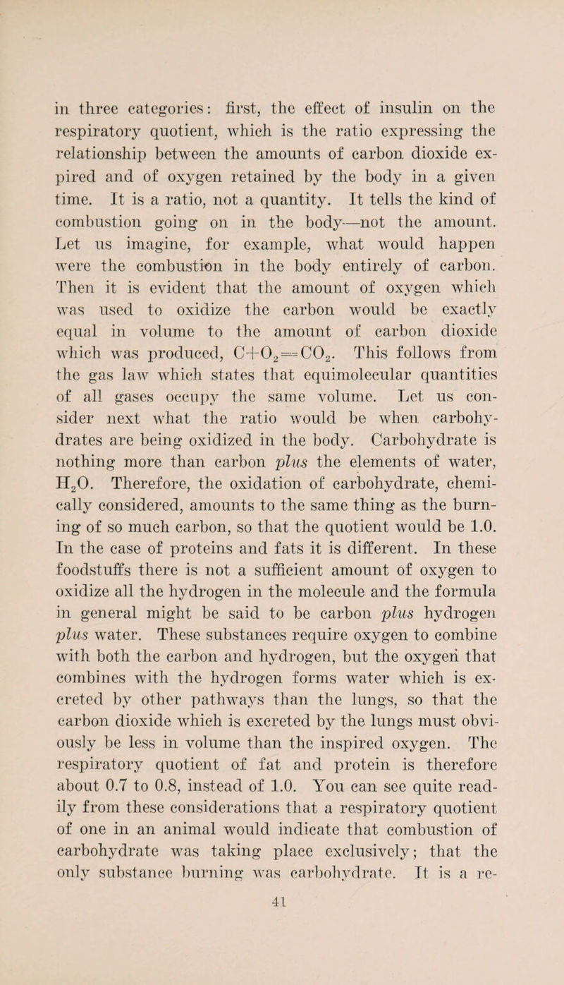 in three categories: first, the effect of insulin on the respiratory quotient, which is the ratio expressing the relationship between the amounts of carbon dioxide ex¬ pired and of oxygen retained by the body in a given time. It is a ratio, not a quantity. It tells the kind of combustion going on in the body—not the amount. Let us imagine, for example, what would happen were the combustion in the body entirely of carbon. Then it is evident that the amount of oxygen which was used to oxidize the carbon would be exactly equal in volume to the amount of carbon dioxide which was produced, C+02 = C02. This follows from the gas law which states that equimolecular quantities of all gases occupy the same volume. Let us con¬ sider next what the ratio would be when carbohy¬ drates are being oxidized in the body. Carbohydrate is nothing more than carbon plus the elements of water, H20. Therefore, the oxidation of carbohydrate, chemi¬ cally considered, amounts to the same thing as the burn¬ ing of so much carbon, so that the quotient would be 1.0. In the case of proteins and fats it is different. In these foodstuffs there is not a sufficient amount of oxygen to oxidize all the hydrogen in the molecule and the formula in general might be said to be carbon plus hydrogen plus water. These substances require oxygen to combine with both the carbon and hydrogen, but the oxygen that combines with the hydrogen forms water which is ex¬ creted by other pathways than the lungs, so that the carbon dioxide which is excreted by the lungs must obvi¬ ously be less in volume than the inspired oxygen. The respiratory quotient of fat and protein is therefore about 0.7 to 0.8, instead of 1.0. You can see quite read¬ ily from these considerations that a respiratory quotient of one in an animal would indicate that combustion of carbohydrate was taking place exclusively; that the only substance burning was carbohydrate. It is a re-
