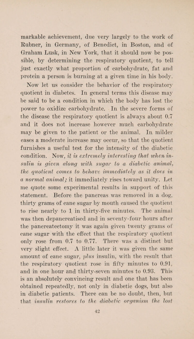 markable achievement, clue very largely to the work of Rubner, in Germany, of Benedict, in Boston, and of Graham Lusk, in New York, that it should now be pos¬ sible, by determining the respiratory quotient, to tell just exactly what proportion of carbohydrate, fat and protein a person is burning at a given time in his body. Now let us consider the behavior of the respiratory quotient in diabetes. In general terms this disease may be said to be a condition in which the body has lost the power to oxidize carbohydrate. In the severe forms of the disease the respiratory quotient is always about 0.7 and it does not increase however much carbohydrate may be given to the patient or the animal. In milder cases a moderate increase may occur, so that the quotient furnishes a useful test for the intensity of the diabetic condition. Now, it is extremely interesting that when in¬ sulin is given along with sugar to a diabetic animal, the quotient conies to behave immediately as it does in a normal animal; it immediately rises toward unity. Let me quote some experimental results in support of this statement. Before the pancreas was removed in a dog, thirty grams of cane sugar by mouth caused the quotient to rise nearly to 1 in thirty-five minutes. The animal was then depancreatised and in seventy-four hours after the pancreatectomy it was again given twenty grams of cane sugar with the effect that the respiratory quotient only rose from 0.7 to 0.77. There was a distinct but very slight effect. A little later it was given the same amount of cane sugar, plus insulin, with the result that the respiratory quotient rose in fifty minutes to 0.91, and in one hour and thirty-seven minutes to 0.93. This is an absolutely convincing result and one that has been obtained repeatedly, not only in diabetic dogs, but also in diabetic patients. There can be no doubt, then, but that insulin restores to the diabetic organism the lost