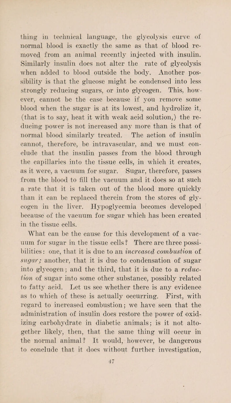 thing in technical language, the glycolysis curve of normal blood is exactly the same as that of blood re¬ moved from an animal recently injected with insulin. Similarly insulin does not alter the rate of glycolysis when added to blood outside the body. Another pos¬ sibility is that the glucose might be condensed into less strongly reducing sugars, or into glycogen. This, how¬ ever, cannot be the case because if you remove some blood when the sugar is at its lowest, and hydrolize it, (that is to say, heat it with weak acid solution,) the re¬ ducing power is not increased any more than is that of normal blood similarly treated. The action of insulin cannot, therefore, be intravascular, and we must con¬ clude that the insulin passes from the blood through the capillaries into the tissue cells, in which it creates, as it were, a vacuum for sugar. Sugar, therefore, passes from the blood to fill the vacuum and it does so at such a rate that it is taken out of the blood more quickly than it can be replaced therein from the stores of gly¬ cogen in the liver. Hypoglycemia becomes developed because of the vacuum for sugar which has been created in the tissue cells. What can be the cause for this development of a vac¬ uum for sugar in the tissue cells ? There are three possi¬ bilities : one, that it is due to an increased combustion of sugar; another, that it is due to condensation of sugar into glycogen; and the third, that it is due to a reduc¬ tion of sugar into some other substance, possibly related to fatty acid. Let us see whether there is any evidence as to which of these is actually occurring. First, with regard to increased combustion; we have seen that the administration of insulin does restore the power of oxid¬ izing carbohydrate in diabetic animals; is it not alto¬ gether likely, then, that the same thing will occur in the normal animal? It would, however, be dangerous to conclude that it does without further investigation,