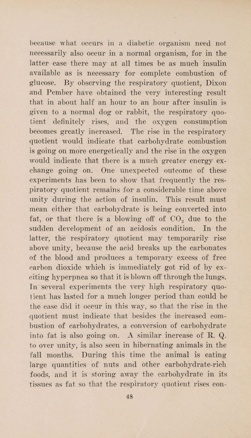 because what occurs in a diabetic organism need not necessarily also occur in a normal organism, for in the latter case there may at all times be as much insulin available as is necessary for complete combustion of glucose. By observing the respiratory quotient, Dixon and Pember have obtained the very interesting result that in about half an hour to an hour after insulin is given to a normal dog or rabbit, the respiratory quo¬ tient definitely rises, and the oxygen consumption becomes greatly increased. The rise in the respiratory quotient would indicate that carbohydrate combustion is going on more energetically and the rise in the oxygen would indicate that there is a much greater energy ex¬ change going on. One unexpected outcome of these experiments lias been to show that frequently the res¬ piratory quotient remains for a considerable time above unity during the action of insulin. This result must mean either that carbohydrate is being converted into fat, or that there is a blowing oft of C02 due to the sudden development of an acidosis condition. In the latter, the respiratory quotient may temporarily rise above unity, because the acid breaks up the carbonates of the blood and produces a temporary excess of free carbon dioxide which is immediately got rid of by ex¬ citing hyperpnea so that it is blown off through the lungs. In several experiments the very high respiratory quo¬ tient has lasted for a much longer period than could be the case did it occur in this way, so that the rise in the quotient must indicate that besides the increased com¬ bustion of carbohydrates, a conversion of carbohydrate into fat is also going on. A similar increase of K. Q. to over unity, is also seen in hibernating animals in the fall months. During this time the animal is eating large quantities of nuts and other carbohydrate-rich foods, and it is storing away the carbohydrate in its tissues as fat so that the respiratory quotient rises con-