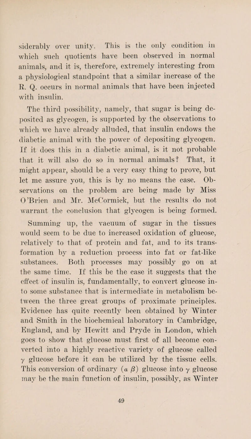 siderably over unity. This is the only condition in which such quotients have been observed in normal animals, and it is, therefore, extremely interesting from a physiological standpoint that a similar increase of the R. Q. occurs in normal animals that have been injected with insulin. The third possibility, namely, that sugar is being de¬ posited as glycogen, is supported by the observations to which we have already alluded, that insulin endows the diabetic animal with the power of depositing glycogen. If it does this in a diabetic animal, is it not probable that it will also do so in normal animals? That, it might appear, should be a very easy thing to prove, but let me assure you, this is by no means the case. Ob¬ servations on the problem are being made by Miss O’Brien and Mr. McCormick, but the results do not warrant the conclusion that glycogen is being formed. Summing up, the vacuum of sugar in the tissues would seem to be due to increased oxidation of glucose, relatively to that of protein and fat, and to its trans¬ formation by a reduction process into fat or fat-like substances. Both processes may possibly go on at the same time. If this be the case it suggests that the effect of insulin is, fundamentally, to convert glucose in¬ to some substance that is intermediate in metabolism be¬ tween the three great groups of proximate principles. Evidence has quite recently been obtained by Winter and Smith in the biochemical laboratory in Cambridge, England, and by Hewitt and Pryde in London, which goes to show that glucose must first of all become con¬ verted into a highly reactive variety of glucose called y glucose before it can be utilized by the tissue cells. This conversion of ordinary (a /?) glucose into y glucose may be the main function of insulin, possibly, as Winter
