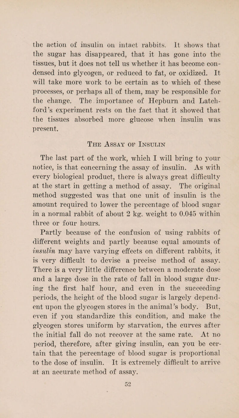 the action of insulin on intact rabbits. It shows that the sugar has disappeared, that it has gone into the tissues, but it does not tell us whether it has become con¬ densed into glycogen, or reduced to fat, or oxidized. It will take more work to be certain as to which of these processes, or perhaps all of them, may be responsible for the change. The importance of Hepburn and Latch- ford’s experiment rests on the fact that it showed that the tissues absorbed more glucose when insulin was present. The Assay of Insulin The last part of the work, which I will bring to your notice, is that concerning the assay of insulin. As with every biological product, there is always great difficulty at the start in getting a method of assay. The original method suggested was that one unit of insulin is the amount required to lower the percentage of blood sugar in a normal rabbit of about 2 kg. weight to 0.045 within three or four hours. Partly because of the confusion of using rabbits of different weights and partly because equal amounts of insulin may have varying effects on different rabbits, it is very difficult to devise a precise method of assay. There is a very little difference between a moderate dose and a large dose in the rate of fall in blood sugar dur¬ ing the first half hour, and even in the succeeding periods, the height of the blood sugar is largely depend¬ ent upon the glycogen stores in the animal’s body. But, even if you standardize this condition, and make the glycogen stores uniform by starvation, the curves after the initial fall do not recover at the same rate. At no period, therefore, after giving insulin, can you be cer¬ tain that the percentage of blood sugar is proportional to the dose of insulin. It is extremely difficult to arrive at an accurate method of assay.