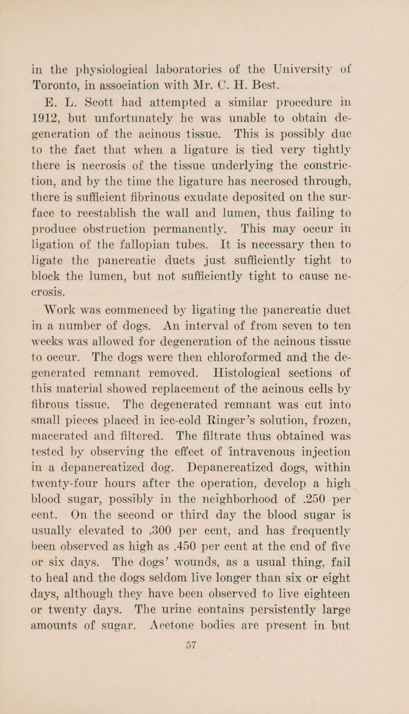 in the physiological laboratories of the University of Toronto, in association with Mr. C. H. Best. E. L. Scott had attempted a similar procedure in 1912, but unfortunately he was unable to obtain de¬ generation of the acinous tissue. This is possibly due to the fact that when a ligature is tied very tightly there is necrosis of the tissue underlying the constric¬ tion, and by the time the ligature has necrosed through, there is sufficient fibrinous exudate deposited on the sur¬ face to reestablish the wall and lumen, thus failing to produce obstruction permanently. This may occur in ligation of the fallopian tubes. It is necessary then to ligate the pancreatic ducts just sufficiently tight to block the lumen, but not sufficiently tight to cause ne¬ crosis. Work was commenced by ligating the pancreatic duct in a number of dogs. An interval of from seven to ten weeks was allowed for degeneration of the acinous tissue to occur. The dogs were then chloroformed and the de¬ generated remnant removed. Histological sections of this material showed replacement of the acinous cells by fibrous tissue. The degenerated remnant was cut into small pieces placed in ice-cold Ringer’s solution, frozen, macerated and filtered. The filtrate thus obtained was tested by observing the effect of intravenous injection in a clepancreatizecl dog. Depancreatized dogs, within twenty-four hours after the operation, develop a high blood sugar, possibly in the neighborhood of .250 per cent. On the second or third day the blood sugar is usually elevated to .300 per cent, and has frequently been observed as high as .450 per cent at the end of five or six days. The dogs’ wounds, as a usual thing, fail to heal and the dogs seldom live longer than six or eight days, although they have been observed to live eighteen or twenty days. The urine contains persistently large amounts of sugar. Acetone bodies are present in but