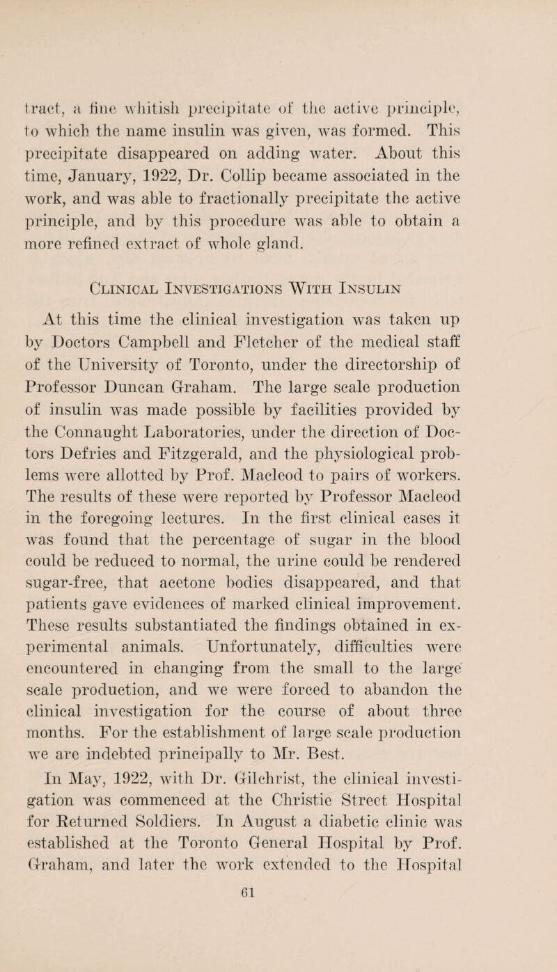 tract, a fine whitish precipitate of the active principle, to which the name insulin was given, was formed. This precipitate disappeared on adding water. About this time, January, 1922, Dr. Collip became associated in the wrork, and was able to fractionally precipitate the active principle, and by this procedure was able to obtain a more refined extract of whole gland. Clinical Investigations With Insulin At this time the clinical investigation was taken up by Doctors Campbell and Fletcher of the medical staff of the University of Toronto, under the directorship of Professor Duncan Graham. The large scale production of insulin was made possible by facilities provided by the Connaught Laboratories, under the direction of Doc¬ tors Defries and Fitzgerald, and the physiological prob¬ lems were allotted by Prof. Macleod to pairs of workers. The results of these were reported by Professor Macleod in the foregoing lectures. In the first clinical cases it was found that the percentage of sugar in the blood could be reduced to normal, the urine could be rendered sugar-free, that acetone bodies disappeared, and that patients gave evidences of marked clinical improvement. These results substantiated the findings obtained in ex¬ perimental animals. Unfortunately, difficulties were encountered in changing from the small to the large scale production, and we were forced to abandon the clinical investigation for the course of about three months. For the establishment of large scale production we are indebted principally to Mr. Best. In May, 1922, with Dr. Gilchrist, the clinical investi¬ gation was commenced at the Christie Street Hospital for Returned Soldiers. In August a diabetic clinic was established at the Toronto General Hospital by Prof. Graham, and later the work extended to the Hospital fit