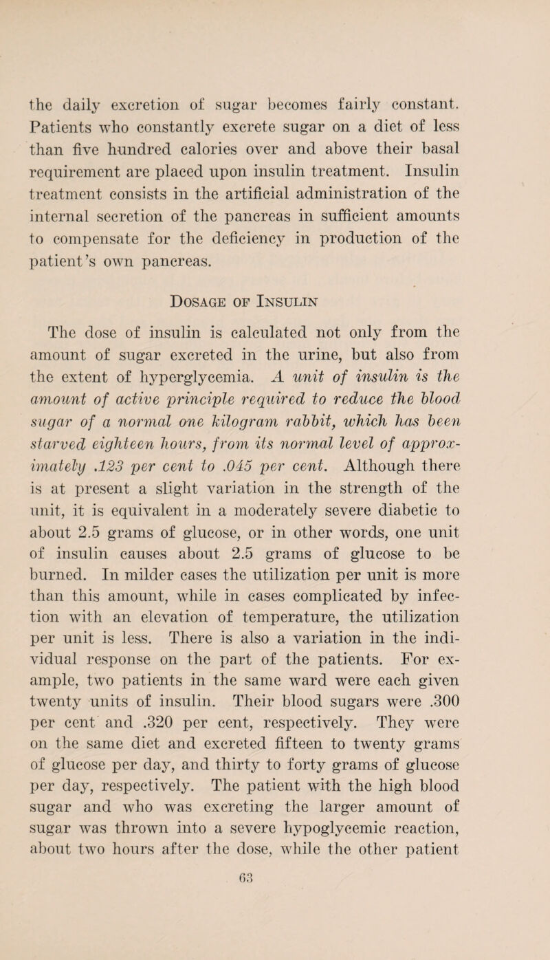 the daily excretion of sugar becomes fairly constant. Patients who constantly excrete sugar on a diet of less than five hundred calories over and above their basal requirement are placed upon insulin treatment. Insulin treatment consists in the artificial administration of the internal secretion of the pancreas in sufficient amounts to compensate for the deficiency in production of the patient’s own pancreas. Dosage of Insulin The dose of insulin is calculated not only from the amount of sugar excreted in the urine, but also from the extent of hyperglycemia. A unit of insulin is the amount of active principle required to reduce the blood sugar of a normal one kilogram rabbit, which has been starved eighteen hours, from its normal level of approx¬ imately .123 per cent to .045 per cent. Although there is at present a slight variation in the strength of the unit, it is equivalent in a moderately severe diabetic to about 2.5 grams of glucose, or in other words, one unit of insulin causes about 2.5 grams of glucose to be burned. In milder cases the utilization per unit is more than this amount, while in cases complicated by infec¬ tion with an elevation of temperature, the utilization per unit is less. There is also a variation in the indi¬ vidual response on the part of the patients. For ex¬ ample, two patients in the same ward were each given twenty units of insulin. Their blood sugars were .300 per cent and .320 per cent, respectively. They were on the same diet and excreted fifteen to twenty grams of glucose per day, and thirty to forty grams of glucose per day, respectively. The patient with the high blood sugar and who was excreting the larger amount of sugar was thrown into a severe hypoglycemic reaction, about two hours after the dose, while the other patient