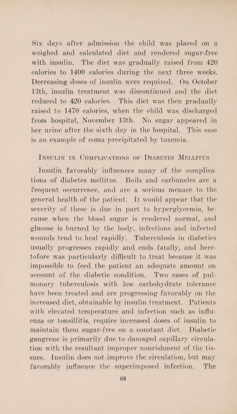 Six days after admission the child was placed on a weighed and calculated diet and rendered sugar-free with insulin. The diet was gradually raised from 420 calories to 1400 calories during the next three weeks. Decreasing doses of insulin were required. On October 13th, insulin treatment was discontinued and the diet reduced to 420 calories. This diet was then gradually raised to 1470 calories, when the child was discharged from hospital, November 13th. No sugar appeared in her urine after the sixth day in the hospital. This case is an example of coma precipitated by toxemia. Insulin in Complications of Diabetes Mellitus Insulin favorably influences many of the complica¬ tions of diabetes mellitus. Boils and carbuncles are a frequent occurrence, and are a serious menace to the general health of the patient. It would appear that the severity of these is due in part to hyperglycemia, be¬ cause when the blood sugar is rendered normal, and glucose is burned by the body, infections and infected wounds tend to heal rapidly. Tuberculosis in diabetics usually progresses rapidly and ends fatally, and here¬ tofore was particularly difficult to treat because it was impossible to feed the patient an adequate amount on account of the diabetic condition. Two cases of pul- monarv tuberculosis with low carbohvdrate tolerance e/ •/ have been treated and are progressing favorably on the increased diet, obtainable by insulin treatment. Patients with elevated temperature and infection such as influ¬ enza or tonsillitis, require increased doses of insulin to maintain them sugar-free on a constant diet. Diabetic gangrene is primarily due to damaged capillary circula¬ tion with the resultant improper nourishment of the tis¬ sues. Insulin does not improve the circulation, but may favorably influence the superimposed infection. The