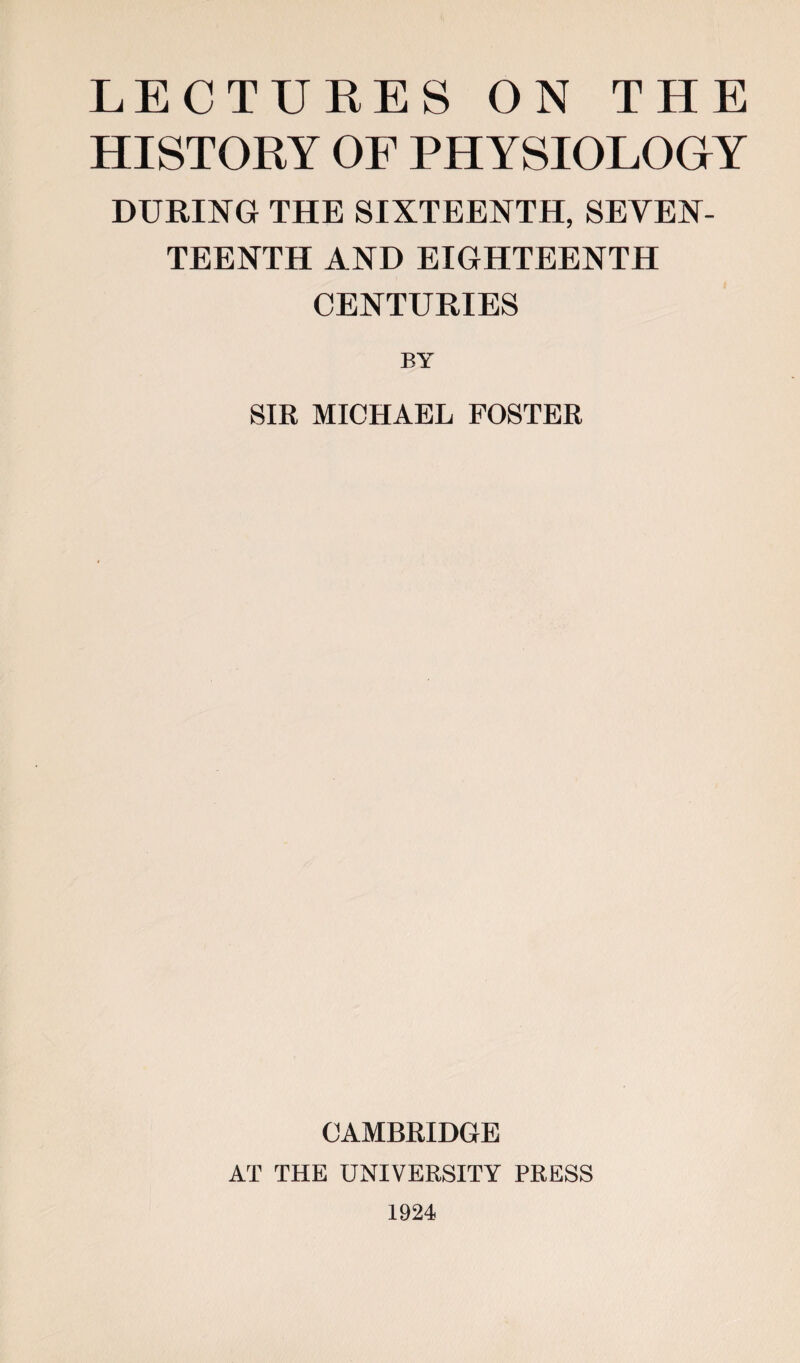 LECTURES ON THE HISTORY OF PHYSIOLOGY DURING THE SIXTEENTH, SEVEN¬ TEENTH AND EIGHTEENTH CENTURIES BY SIR MICHAEL FOSTER CAMBRIDGE AT THE UNIVERSITY PRESS 1924