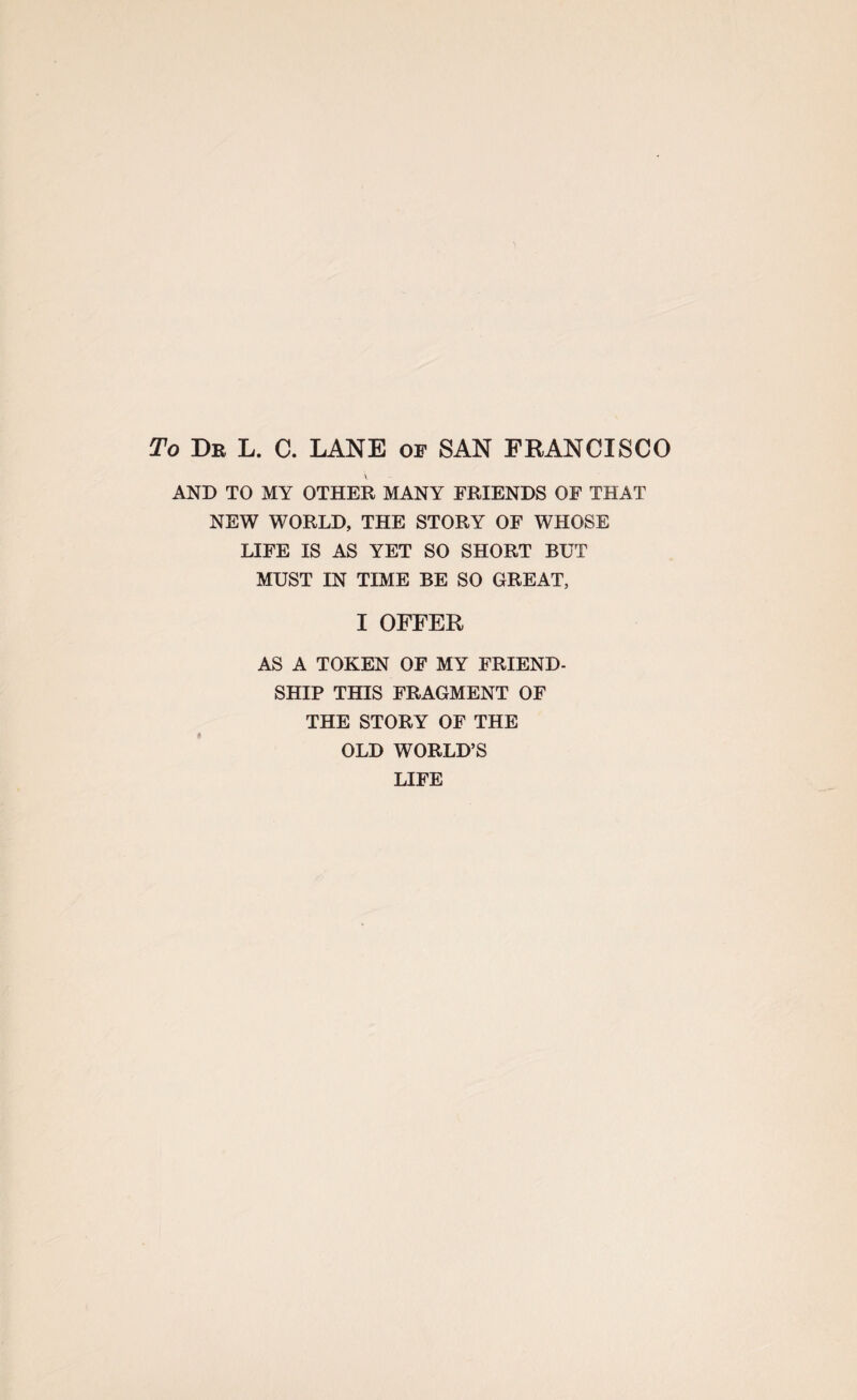 To Dr L. C. LANE of SAN FRANCISCO AND TO MY OTHER MANY FRIENDS OF THAT NEW WORLD, THE STORY OF WHOSE LIFE IS AS YET SO SHORT BUT MUST IN TIME BE SO GREAT, I OFFER AS A TOKEN OF MY FRIEND- SHIP THIS FRAGMENT OF THE STORY OF THE OLD WORLD’S LIFE