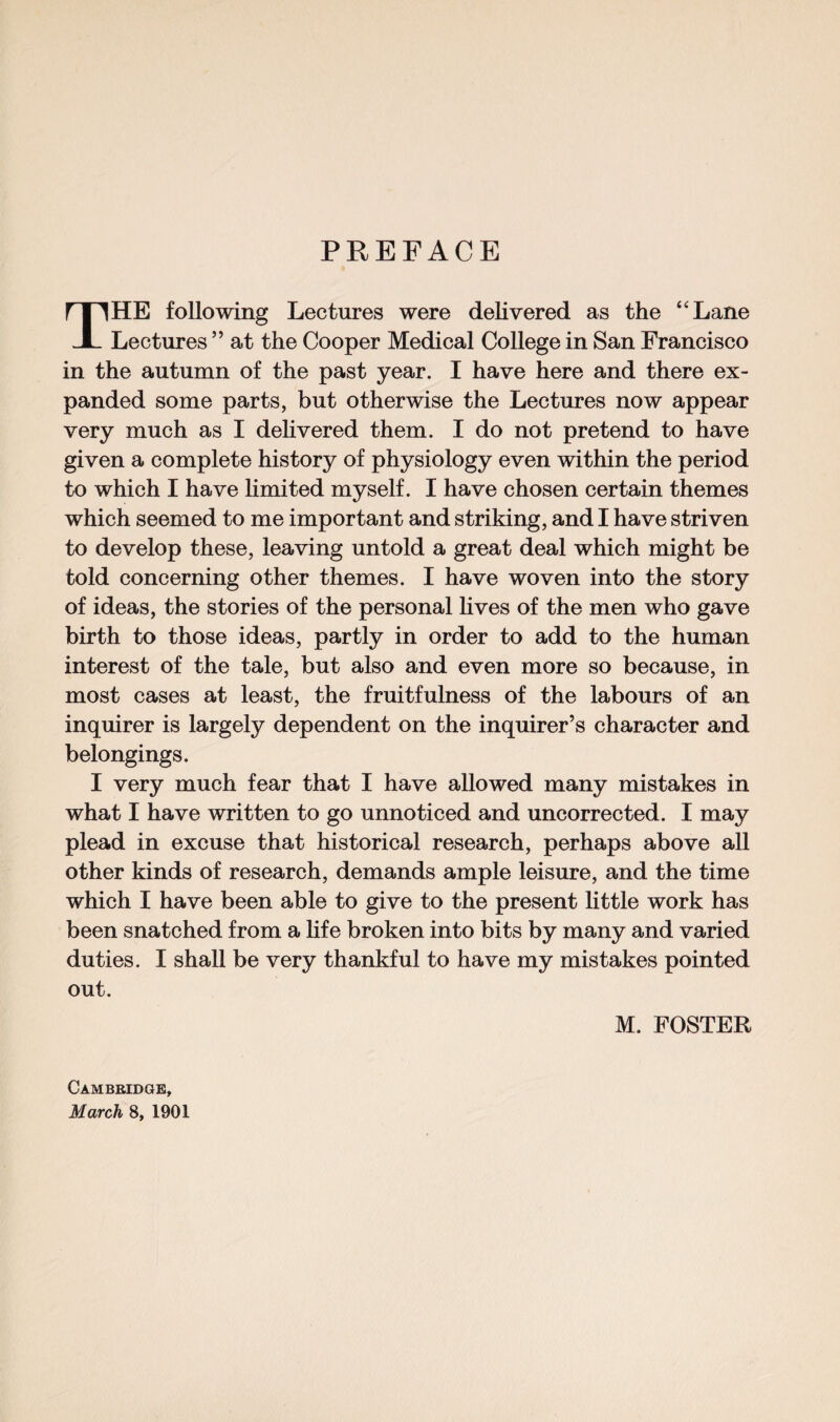 PREFACE THE following Lectures were delivered as the “Lane Lectures ” at the Cooper Medical College in San Francisco in the autumn of the past year. I have here and there ex¬ panded some parts, but otherwise the Lectures now appear very much as I delivered them. I do not pretend to have given a complete history of physiology even within the period to which I have limited myself. I have chosen certain themes which seemed to me important and striking, and I have striven to develop these, leaving untold a great deal which might be told concerning other themes. I have woven into the story of ideas, the stories of the personal lives of the men who gave birth to those ideas, partly in order to add to the human interest of the tale, but also and even more so because, in most cases at least, the fruitfulness of the labours of an inquirer is largely dependent on the inquirer’s character and belongings. I very much fear that I have allowed many mistakes in what I have written to go unnoticed and uncorrected. I may plead in excuse that historical research, perhaps above all other kinds of research, demands ample leisure, and the time which I have been able to give to the present little work has been snatched from a life broken into bits by many and varied duties. I shall be very thankful to have my mistakes pointed out. M. FOSTER Cambridge, March 8, 1901