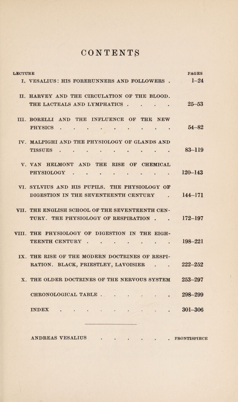 CONTENTS LECTURE PAGES I. VESALIUS : HIS FORERUNNERS AND FOLLOWERS . 1-24 II. HARVEY AND THE CIRCULATION OF THE BLOOD. THE LACTEALS AND LYMPHATICS .... 25-53 III. BORELLI AND THE INFLUENCE OF THE NEW PHYSICS. 54-82 IV. MALPIGHI AND THE PHYSIOLOGY OF GLANDS AND TISSUES.83-119 V. VAN HELMONT AND THE RISE OF CHEMICAL PHYSIOLOGY.120-143 VI. SYLVIUS AND HIS PUPILS. THE PHYSIOLOGY OF DIGESTION IN THE SEVENTEENTH CENTURY . 144-171 VH. THE ENGLISH SCHOOL OF THE SEVENTEENTH CEN¬ TURY. THE PHYSIOLOGY OF RESPIRATION . . 172-197 VIII. THE PHYSIOLOGY OF DIGESTION IN THE EIGH¬ TEENTH CENTURY. 198-221 IX. THE RISE OF THE MODERN DOCTRINES OF RESPI¬ RATION. BLACK, PRIESTLEY, LAVOISIER . . 222-252 X. THE OLDER DOCTRINES OF THE NERVOUS SYSTEM 253-297 CHRONOLOGICAL TABLE. 298-299 INDEX. 301-306 ANDREAS VESALIUS FRONTISPIECE