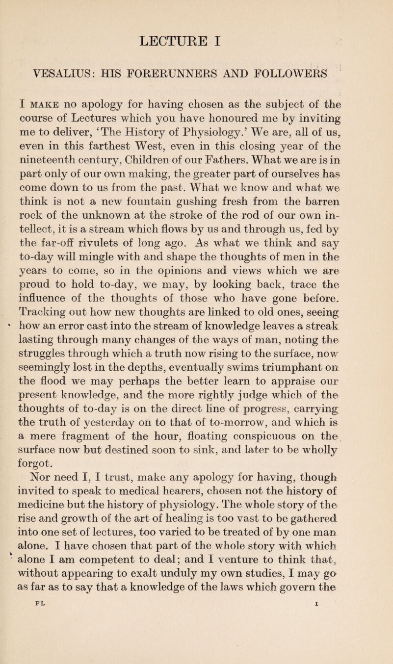 VESALIUS: HIS FORERUNNERS AND FOLLOWERS I make no apology for having chosen as the subject of the course of Lectures which you have honoured me by inviting me to deliver, 'The History of Physiology.’ We are, all of us, even in this farthest West, even in this closing year of the nineteenth century, Children of our Fathers. What we are is in part only of our own making, the greater part of ourselves has come down to us from the past. What we know and what we think is not a new fountain gushing fresh from the barren rock of the unknown at the stroke of the rod of our own in¬ tellect, it is a stream which flows by us and through us, fed by the far-off rivulets of long ago. As what we think and say to-day will mingle with and shape the thoughts of men in the years to come, so in the opinions and views which we are proud to hold to-day, we may, by looking back, trace the influence of the thoughts of those who have gone before. Tracking out how new thoughts are linked to old ones, seeing how an error cast into the stream of knowledge leaves a streak lasting through many changes of the ways of man, noting the struggles through which a truth now rising to the surface, now seemingly lost in the depths, eventually swims triumphant on the flood we may perhaps the better learn to appraise our present knowledge, and the more rightly judge which of the thoughts of to-day is on the direct line of progress, carrying the truth of yesterday on to that of to-morrow, and which is a mere fragment of the hour, floating conspicuous on the surface now but destined soon to sink, and later to be wholly forgot. Nor need I, I trust, make any apology for having, though invited to speak to medical hearers, chosen not the history of medicine but the history of physiology. The whole story of the rise and growth of the art of healing is too vast to be gathered into one set of lectures, too varied to be treated of by one man alone. I have chosen that part of the whole story with which alone I am competent to deal; and I venture to think that* without appearing to exalt unduly my own studies, I may go as far as to say that a knowledge of the laws which govern the
