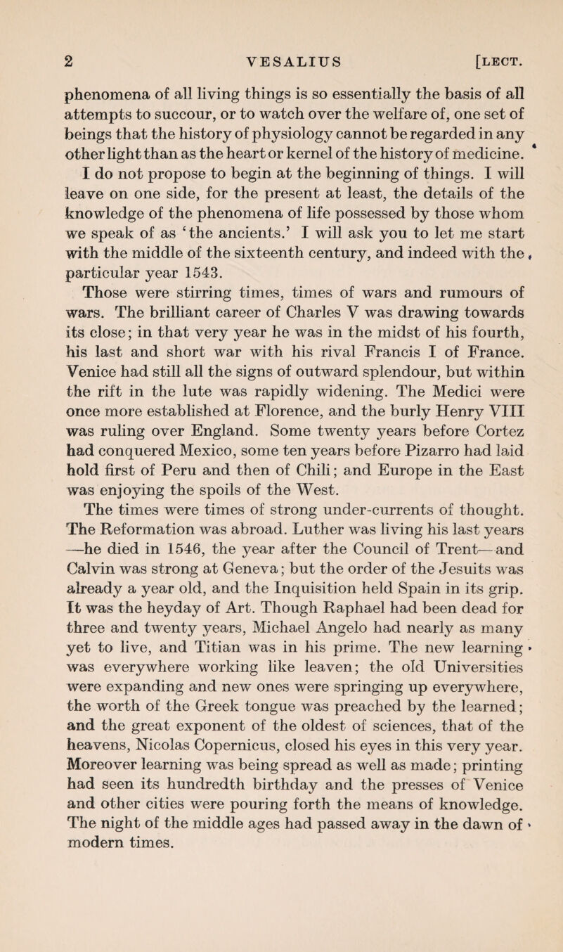 phenomena of all living things is so essentially the basis of all attempts to succour, or to watch over the welfare of, one set of beings that the history of physiology cannot be regarded in any other light than as the heart or kernel of the history of medicine. I do not propose to begin at the beginning of things. I will leave on one side, for the present at least, the details of the knowledge of the phenomena of life possessed by those whom we speak of as ‘the ancients.’ I will ask you to let me start with the middle of the sixteenth century, and indeed with the, particular year 1543. Those were stirring times, times of wars and rumours of wars. The brilliant career of Charles V was drawing towards its close; in that very year he was in the midst of his fourth, his last and short war with his rival Francis I of France. Venice had still all the signs of outward splendour, but within the rift in the lute was rapidly widening. The Medici were once more established at Florence, and the burly Henry VIII was ruling over England. Some twenty years before Cortez had conquered Mexico, some ten years before Pizarro had laid hold first of Peru and then of Chili; and Europe in the East was enjoying the spoils of the West. The times were times of strong under-currents of thought. The Reformation was abroad. Luther was living his last years —he died in 1546, the year after the Council of Trent—and Calvin was strong at Geneva; but the order of the Jesuits was already a year old, and the Inquisition held Spain in its grip. It was the heyday of Art. Though Raphael had been dead for three and twenty years, Michael Angelo had nearly as many yet to live, and Titian was in his prime. The new learning » was everywhere working like leaven; the old Universities were expanding and new ones were springing up everywhere, the worth of the Greek tongue was preached by the learned; and the great exponent of the oldest of sciences, that of the heavens, Nicolas Copernicus, closed his eyes in this very year. Moreover learning was being spread as well as made; printing had seen its hundredth birthday and the presses of Venice and other cities were pouring forth the means of knowledge. The night of the middle ages had passed away in the dawn of » modern times.
