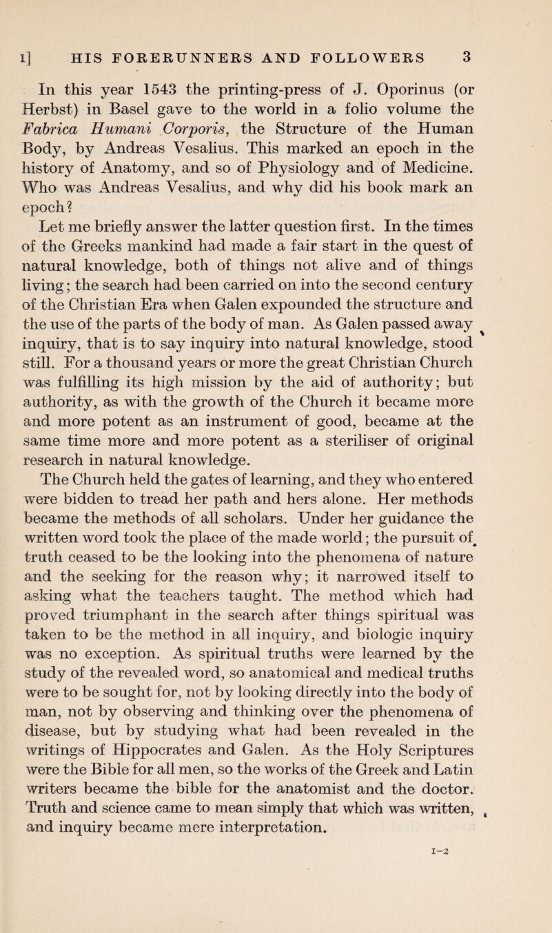 In this year 1543 the printing-press of J. Oporinus (or Herbst) in Basel gave to the world in a folio volume the Fabrica Humani Corporis, the Structure of the Human Body, by Andreas Vesalius. This marked an epoch in the history of Anatomy, and so of Physiology and of Medicine. Who was Andreas Vesalius, and why did his book mark an epoch? Let me briefly answer the latter question first. In the times of the Greeks mankind had made a fair start in the quest of natural knowledge, both of things not alive and of things living; the search had been carried on into the second century of the Christian Era when Galen expounded the structure and the use of the parts of the body of man. As Galen passed away inquiry, that is to say inquiry into natural knowledge, stood still. For a thousand years or more the great Christian Church was fulfilling its high mission by the aid of authority; but authority, as with the growth of the Church it became more and more potent as an instrument of good, became at the same time more and more potent as a steriliser of original research in natural knowledge. The Church held the gates of learning, and they who entered were bidden to tread her path and hers alone. Her methods became the methods of all scholars. Under her guidance the written wrnrd took the place of the made world; the pursuit of^ truth ceased to be the looking into the phenomena of nature and the seeking for the reason why; it narrowed itself to asking what the teachers taught. The method which had proved triumphant in the search after things spiritual was taken to be the method in all inquiry, and biologic inquiry was no exception. As spiritual truths were learned by the study of the revealed word, so anatomical and medical truths were to be sought for, not by looking directly into the body of man, not by observing and thinking over the phenomena of disease, but by studying what had been revealed in the writings of Hippocrates and Galen. As the Holy Scriptures were the Bible for all men, so the works of the Greek and Latin writers became the bible for the anatomist and the doctor. Truth and science came to mean simply that which was written, and inquiry became mere interpretation.