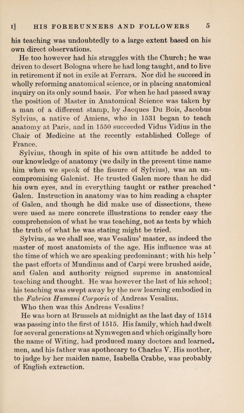 his teaching was undoubtedly to a large extent based on his own direct observations. He too however had his struggles with the Church; he was driven to desert Bologna where he had long taught, and to live in retirement if not in exile at Ferrara. Nor did he succeed in wholly reforming anatomical science, or in placing anatomical inquiry on its only sound basis. For when he had passed away the position of Master in Anatomical Science was taken by a man of a different stamp, by Jacques Du Bois, Jacobus Sylvius, a native of Amiens, who in 1531 began to teach anatomy at Paris, and in 1550 succeeded Vidus Vidius in the Chair of Medicine at the recently established College of France. Sylvius, though in spite of his own attitude he added to our knowledge of anatomy (we daily in the present time name him when we speak of the fissure of Sylvius), was an un¬ compromising Galenist. He trusted Galen more than he did his own eyes, and in everything taught or rather preached * Galen. Instruction in anatomy was to him reading a chapter of Galen, and though he did make use of dissections, these were used as mere concrete illustrations to render easy the comprehension of what he was teaching, not as tests by which the truth of what he was stating might be tried. Sylvius, as we shall see, was Vesalius’ master, as indeed the master of most anatomists of the age. His influence was at the time of which we are speaking predominant; with his help * the past efforts of Mundinus and of Carpi were brushed aside, and Galen and authority reigned supreme in anatomical teaching and thought. He was however the last of his school; his teaching was swept away by the new learning embodied in the Fabrica Humani Corporis of Andreas Vesalius. Who then was this Andreas Vesalius? He was born at Brussels at midnight as the last day of 1514 was passing into the first of 1515. His family, which had dwelt for several generations at Nymwegen and which originally bore the name of Witing, had produced many doctors and learned, men, and his father was apothecary to Charles V. His mother, to judge by her maiden name, Isabella Crabbe, was probably of English extraction.