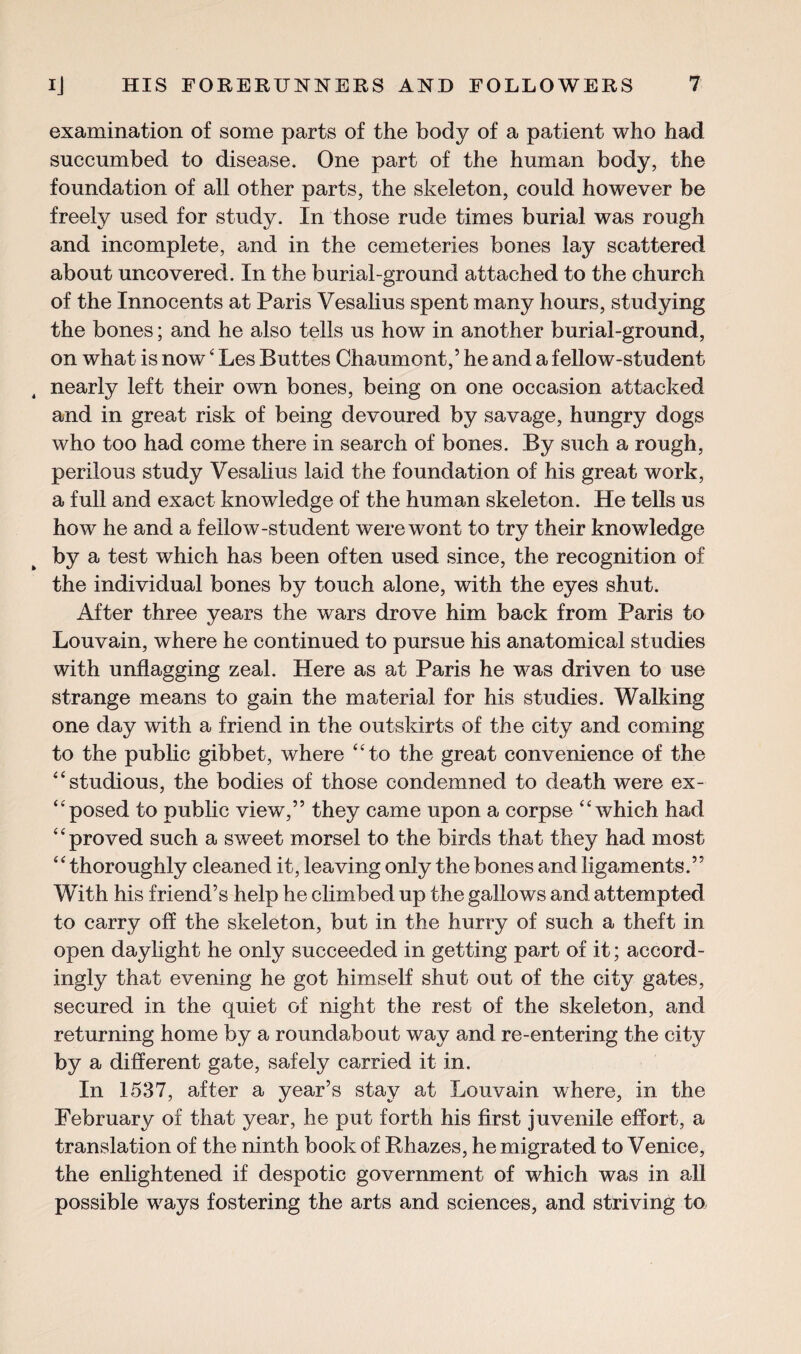 examination of some parts of the body of a patient who had succumbed to disease. One part of the human body, the foundation of all other parts, the skeleton, could however be freely used for study. In those rude times burial was rough and incomplete, and in the cemeteries bones lay scattered about uncovered. In the burial-ground attached to the church of the Innocents at Paris Vesalius spent many hours, studying the bones; and he also tells us how in another burial-ground, on what is now4 Les Buttes Chaumont,’ he and a fellow-student nearly left their own bones, being on one occasion attacked and in great risk of being devoured by savage, hungry dogs who too had come there in search of bones. By such a rough, perilous study Vesalius laid the foundation of his great work, a full and exact knowledge of the human skeleton. He tells us how he and a fellow-student were wont to try their knowledge a test which has been often used since, the recognition of the individual bones by touch alone, with the eyes shut. After three years the wars drove him back from Paris to Louvain, where he continued to pursue his anatomical studies with unflagging zeal. Here as at Paris he was driven to use strange means to gain the material for his studies. Walking one day with a friend in the outskirts of the city and coming to the public gibbet, where “to the great convenience of the “studious, the bodies of those condemned to death were ex- “posed to public view,” they came upon a corpse “which had “proved such a sweet morsel to the birds that they had most “thoroughly cleaned it, leaving only the bones and ligaments.” With his friend’s help he climbed up the gallows and attempted to carry off the skeleton, but in the hurry of such a theft in open daylight he only succeeded in getting part of it; accord¬ ingly that evening he got himself shut out of the city gates, secured in the quiet of night the rest of the skeleton, and returning home by a roundabout way and re-entering the city by a different gate, safely carried it in. In 1537, after a year’s stay at Louvain where, in the February of that year, he put forth his first juvenile effort, a translation of the ninth book of Bhazes, he migrated to Venice, the enlightened if despotic government of which was in all possible ways fostering the arts and sciences, and striving to