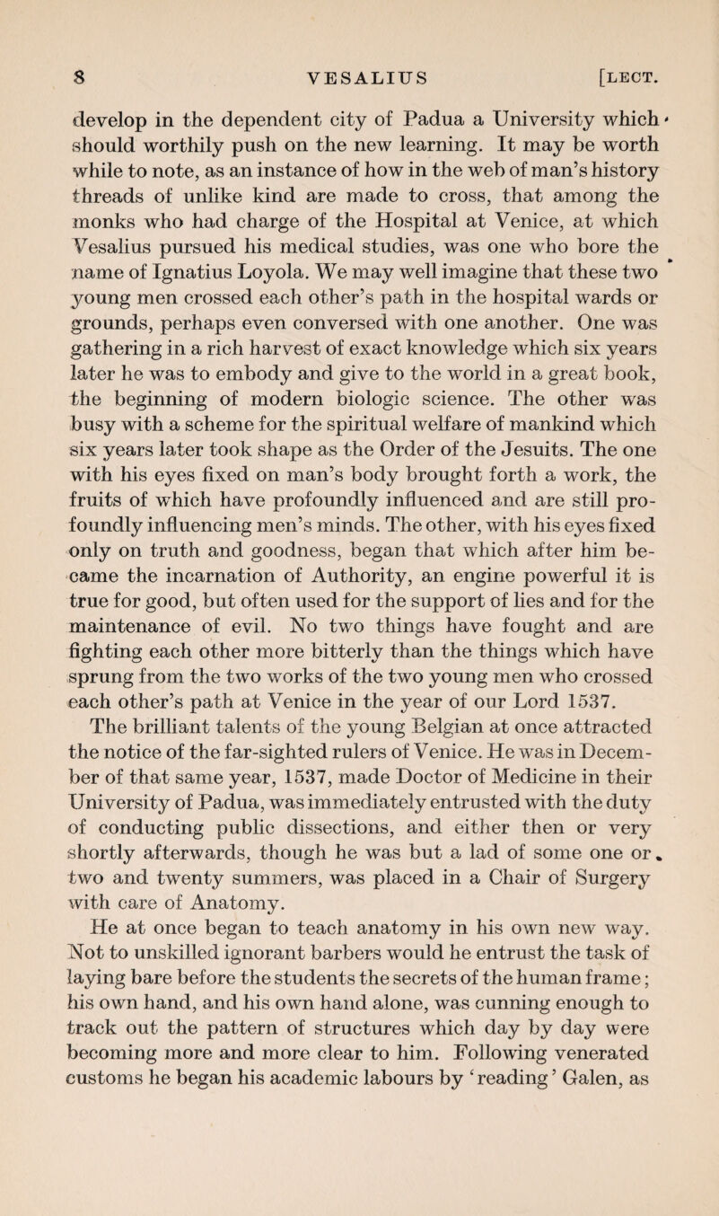 develop in the dependent city of Padua a University which should worthily push on the new learning. It may be worth while to note, as an instance of how in the web of man’s history threads of unlike kind are made to cross, that among the monks who had charge of the Hospital at Venice, at which Vesalius pursued his medical studies, was one who bore the name of Ignatius Loyola. We may well imagine that these two young men crossed each other’s path in the hospital wards or grounds, perhaps even conversed with one another. One was gathering in a rich harvest of exact knowledge which six years later he was to embody and give to the world in a great book, the beginning of modern biologic science. The other was busy with a scheme for the spiritual welfare of mankind which six years later took shape as the Order of the Jesuits. The one with his eyes fixed on man’s body brought forth a work, the fruits of which have profoundly influenced and are still pro¬ foundly influencing men’s minds. The other, with his eyes fixed only on truth and goodness, began that which after him be¬ came the incarnation of Authority, an engine powerful it is true for good, but often used for the support of lies and for the maintenance of evil. No two things have fought and are fighting each other more bitterly than the things which have sprung from the two works of the two young men who crossed each other’s path at Venice in the year of our Lord 1537. The brilliant talents of the young Belgian at once attracted the notice of the far-sighted rulers of Venice. He was in Decem¬ ber of that same year, 1537, made Doctor of Medicine in their University of Padua, was immediately entrusted with the duty of conducting public dissections, and either then or very shortly afterwards, though he was but a lad of some one or* two and twenty summers, was placed in a Chair of Surgery with care of Anatomy. He at once began to teach anatomy in his own new way. Not to unskilled ignorant barbers would he entrust the task of laying bare before the students the secrets of the human frame; his own hand, and his own hand alone, was cunning enough to track out the pattern of structures which day by day were becoming more and more clear to him. Following venerated customs he began his academic labours by ‘ reading ’ Galen, as