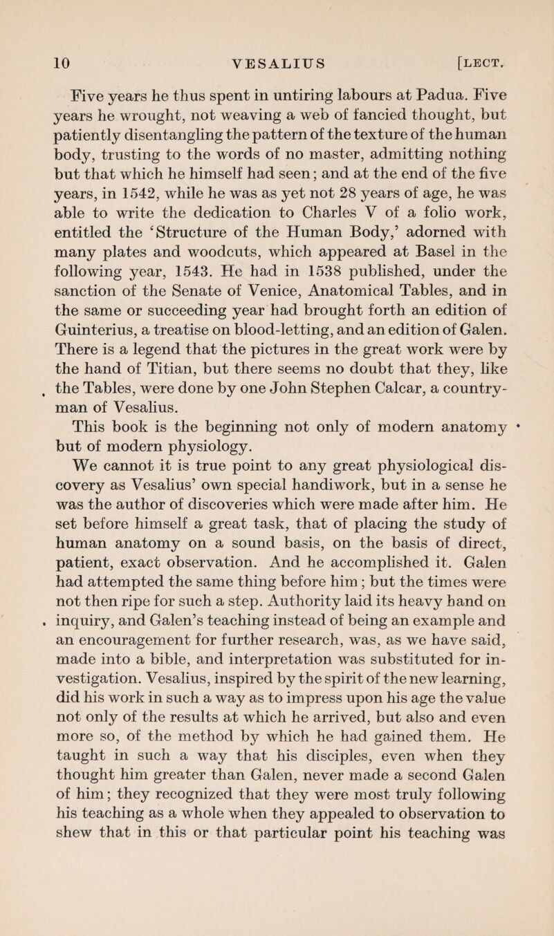 Five years he thus spent in untiring labours at Padua. Five years he wrought, not weaving a web of fancied thought, but patiently disentangling the pattern of the texture of the human body, trusting to the words of no master, admitting nothing but that which he himself had seen; and at the end of the five years, in 1542, while he was as yet not 28 years of age, he was able to write the dedication to Charles V of a folio work, entitled the ‘Structure of the Human Body,’ adorned with many plates and woodcuts, which appeared at Basel in the following year, 1543. He had in 1538 published, under the sanction of the Senate of Venice, Anatomical Tables, and in the same or succeeding year had brought forth an edition of Guinterius, a treatise on blood-letting, and an edition of Galen. There is a legend that the pictures in the great work were by the hand of Titian, but there seems no doubt that they, like the Tables, were done by one John Stephen Calcar, a country¬ man of Vesalius. This book is the beginning not only of modern anatomy but of modern physiology. We cannot it is true point to any great physiological dis¬ covery as Vesalius’ own special handiwrork, but in a sense he was the author of discoveries which were made after him. He set before himself a great task, that of placing the study of human anatomy on a sound basis, on the basis of direct, patient, exact observation. And he accomplished it. Galen had attempted the same thing before him; but the times were not then ripe for such a step. Authority laid its heavy hand on inquiry, and Galen’s teaching instead of being an example and an encouragement for further research, was, as we have said, made into a bible, and interpretation was substituted for in¬ vestigation. Vesalius, inspired by the spirit of the new learning, did his work in such a way as to impress upon his age the value not only of the results at which he arrived, but also and even more so, of the method by which he had gained them. He taught in such a way that his disciples, even when they thought him greater than Galen, never made a second Galen of him; they recognized that they were most truly following his teaching as a whole when they appealed to observation to shew that in this or that particular point his teaching was