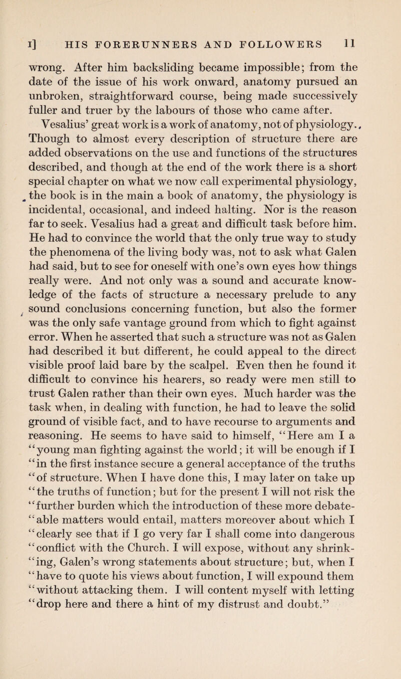 wrong. After him backsliding became impossible; from the date of the issue of his work onward, anatomy pursued an unbroken, straightforward course, being made successively fuller and truer by the labours of those who came after. Vesalius’ great work is a work of anatomy, not of physiology., Though to almost every description of structure there are added observations on the use and functions of the structures described, and though at the end of the work there is a short special chapter on what we now call experimental physiology, „ the book is in the main a book of anatomy, the physiology is incidental, occasional, and indeed halting. Nor is the reason far to seek. Vesalius had a great and difficult task before him. He had to convince the world that the only true way to study the phenomena of the living body was, not to ask what Galen had said, but to see for oneself with one’s own eyes how things really were. And not only was a sound and accurate know¬ ledge of the facts of structure a necessary prelude to any sound conclusions concerning function, but also the former was the only safe vantage ground from which to fight against error. When he asserted that such a structure was not as Galen had described it but different, he could appeal to the direct visible proof laid bare by the scalpel. Even then he found it difficult to convince his hearers, so ready were men still to trust Galen rather than their own eyes. Much harder was the task when, in dealing with function, he had to leave the solid ground of visible fact, and to have recourse to arguments and reasoning. He seems to have said to himself, “Here am I a “young man fighting against the world; it will be enough if I “in the first instance secure a general acceptance of the truths “of structure. When I have done this, I may later on take up “the truths of function; but for the present I will not risk the *c further burden which the introduction of these more debate- “able matters would entail, matters moreover about which I ‘£ clearly see that if I go very far I shall come into dangerous “ conflict with the Church. I will expose, without any shrink¬ ing, Galen’s wrong statements about structure; but, when I ‘ ‘ have to quote his views about function, I will expound them “ without attacking them. I will content myself with letting “drop here and there a hint of my distrust and doubt.”