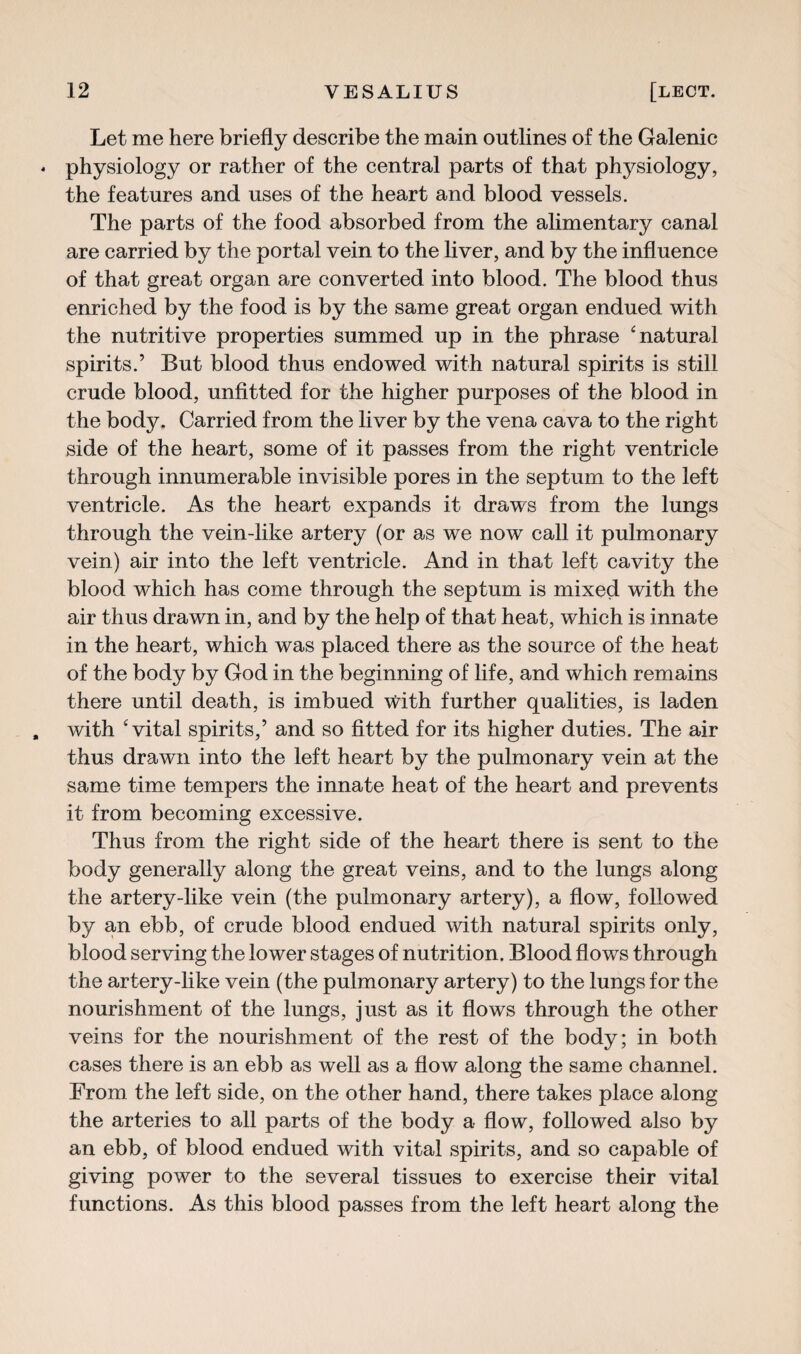 Let me here briefly describe the main outlines of the Galenic physiology or rather of the central parts of that physiology, the features and uses of the heart and blood vessels. The parts of the food absorbed from the alimentary canal are carried by the portal vein to the liver, and by the influence of that great organ are converted into blood. The blood thus enriched by the food is by the same great organ endued with the nutritive properties summed up in the phrase 6 natural spirits.5 But blood thus endowed with natural spirits is still crude blood, unfitted for the higher purposes of the blood in the body. Carried from the liver by the vena cava to the right side of the heart, some of it passes from the right ventricle through innumerable invisible pores in the septum to the left ventricle. As the heart expands it draws from the lungs through the vein-like artery (or as we now call it pulmonary vein) air into the left ventricle. And in that left cavity the blood which has come through the septum is mixed with the air thus drawn in, and by the help of that heat, which is innate in the heart, which was placed there as the source of the heat of the body by God in the beginning of life, and which remains there until death, is imbued With further qualities, is laden with ‘vital spirits,5 and so fitted for its higher duties. The air thus drawn into the left heart by the pulmonary vein at the same time tempers the innate heat of the heart and prevents it from becoming excessive. Thus from the right side of the heart there is sent to the body generally along the great veins, and to the lungs along the artery-like vein (the pulmonary artery), a flow, followed by an ebb, of crude blood endued with natural spirits only, blood serving the lower stages of nutrition. Blood flows through the artery-like vein (the pulmonary artery) to the lungs for the nourishment of the lungs, just as it flows through the other veins for the nourishment of the rest of the body; in both cases there is an ebb as well as a flow along the same channel. From the left side, on the other hand, there takes place along the arteries to all parts of the body a flow, followed also by an ebb, of blood endued with vital spirits, and so capable of giving power to the several tissues to exercise their vital functions. As this blood passes from the left heart along the