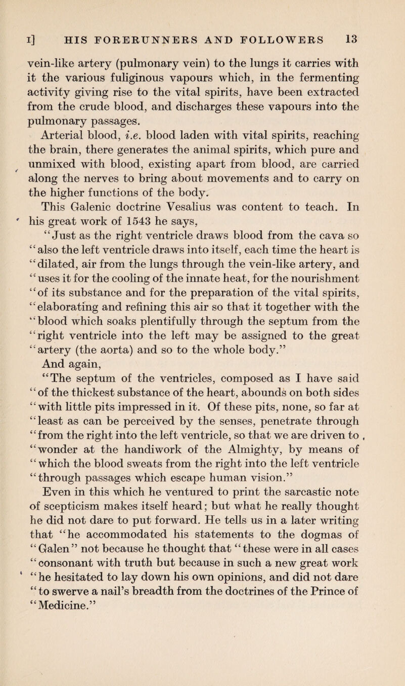 vein-like artery (pulmonary vein) to the lungs it carries with it the various fuliginous vapours which, in the fermenting activity giving rise to the vital spirits, have been extracted from the crude blood, and discharges these vapours into the pulmonary passages. Arterial blood, i.e. blood laden with vital spirits, reaching the brain, there generates the animal spirits, which pure and unmixed with blood, existing apart from blood, are carried along the nerves to bring about movements and to carry on the higher functions of the body. This Galenic doctrine Vesalius was content to teach. In his great work of 1543 he says, “ Just as the right ventricle draws blood from the cava so “also the left ventricle draws into itself, each time the heart is “dilated, air from the lungs through the vein-like artery, and “uses it for the cooling of the innate heat, for the nourishment “of its substance and for the preparation of the vital spirits, “elaborating and refining this air so that it together with the ‘ ‘ blood wdiich soaks plentifully through the septum from the “right ventricle into the left may be assigned to the great “artery (the aorta) and so to the whole body.” And again, “The septum of the ventricles, composed as I have said “of the thickest substance of the heart, abounds on both sides “with little pits impressed in it. Of these pits, none, so far at “least as can be perceived by the senses, penetrate through “from the right into the left ventricle, so that we are driven to , “wonder at the handiwork of the Almighty, by means of “which the blood sweats from the right into the left ventricle “through passages which escape human vision.” Even in this which he ventured to print the sarcastic note of scepticism makes itself heard; but what he really thought he did not dare to put forward. He tells us in a later writing that “he accommodated his statements to the dogmas of “Galen” not because he thought that “these were in all cases “consonant with truth but because in such a new great work “he hesitated to lay down his own opinions, and did not dare “ to swerve a nail’s breadth from the doctrines of the Prince of “Medicine.”