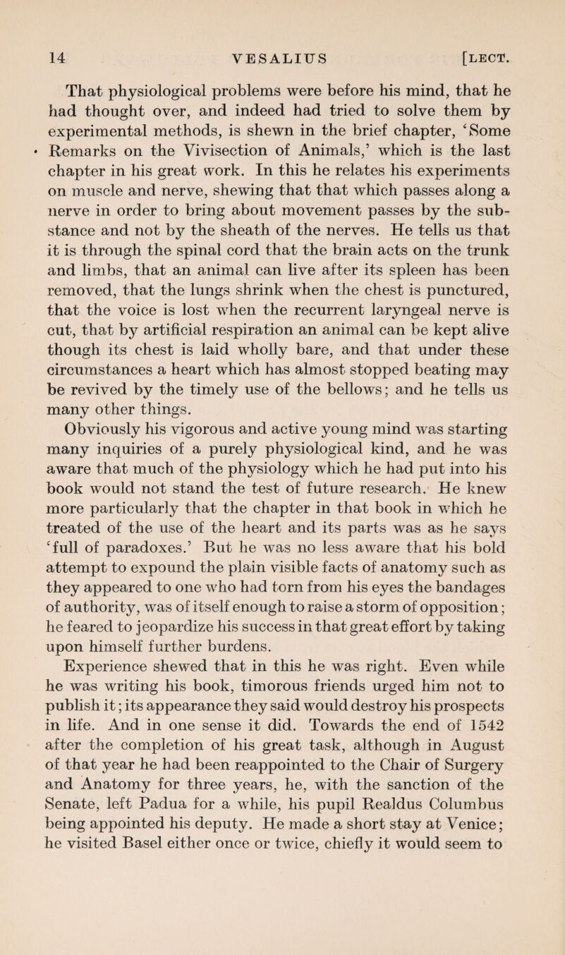 That physiological problems were before his mind, that he had thought over, and indeed had tried to solve them by experimental methods, is shewn in the brief chapter, ‘Some • Remarks on the Vivisection of Animals,’ which is the last chapter in his great work. In this he relates his experiments on muscle and nerve, shewing that that which passes along a nerve in order to bring about movement passes by the sub¬ stance and not by the sheath of the nerves. He tells us that it is through the spinal cord that the brain acts on the trunk and limbs, that an animal can live after its spleen has been removed, that the lungs shrink when the chest is punctured, that the voice is lost when the recurrent laryngeal nerve is cut, that by artificial respiration an animal can be kept alive though its chest is laid wholly bare, and that under these circumstances a heart which has almost stopped beating may be revived by the timely use of the bellows; and he tells us many other things. Obviously his vigorous and active young mind was starting many inquiries of a purely physiological kind, and he was aware that much of the physiology which he had put into his book would not stand the test of future research. He knew more particularly that the chapter in that book in which he treated of the use of the heart and its parts was as he says ‘full of paradoxes.’ Rut he was no less aware that his bold attempt to expound the plain visible facts of anatomy such as they appeared to one who had torn from his eyes the bandages of authority, was of itself enough to raise a storm of opposition; he feared to jeopardize his success in that great effort by taking upon himself further burdens. Experience shewed that in this he was right. Even while he was writing his book, timorous friends urged him not to publish it; its appearance they said would destroy his prospects in life. And in one sense it did. Towards the end of 1542 after the completion of his great task, although in August of that year he had been reappointed to the Chair of Surgery and Anatomy for three years, he, with the sanction of the Senate, left Padua for a while, his pupil Realdus Columbus being appointed his deputy. He made a short stay at Venice; he visited Basel either once or twice, chiefly it would seem to