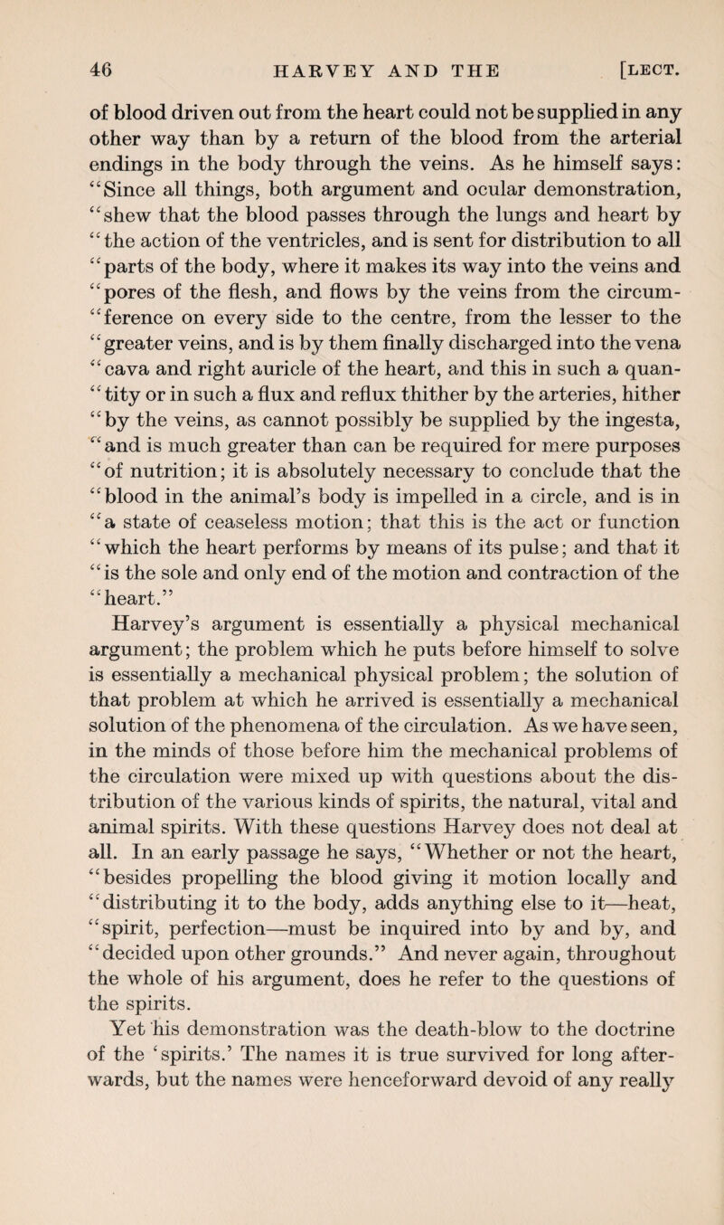 of blood driven out from the heart could not be supplied in any other way than by a return of the blood from the arterial endings in the body through the veins. As he himself says: “Since all things, both argument and ocular demonstration, “shew that the blood passes through the lungs and heart by “ the action of the ventricles, and is sent for distribution to all “parts of the body, where it makes its way into the veins and “pores of the flesh, and flows by the veins from the circum¬ ference on every side to the centre, from the lesser to the “greater veins, and is by them finally discharged into the vena “cava and right auricle of the heart, and this in such a quan¬ tity or in such a flux and reflux thither by the arteries, hither “by the veins, as cannot possibly be supplied by the ingesta, “ and is much greater than can be required for mere purposes “of nutrition; it is absolutely necessary to conclude that the “blood in the animal’s body is impelled in a circle, and is in “a state of ceaseless motion; that this is the act or function “which the heart performs by means of its pulse; and that it “is the sole and only end of the motion and contraction of the “heart.” Harvey’s argument is essentially a physical mechanical argument; the problem which he puts before himself to solve is essentially a mechanical physical problem; the solution of that problem at which he arrived is essentially a mechanical solution of the phenomena of the circulation. As we have seen, in the minds of those before him the mechanical problems of the circulation were mixed up with questions about the dis¬ tribution of the various kinds of spirits, the natural, vital and animal spirits. With these questions Harvey does not deal at all. In an early passage he says, “Whether or not the heart, “besides propelling the blood giving it motion locally and “distributing it to the body, adds anything else to it—heat, “spirit, perfection—must be inquired into by and by, and “decided upon other grounds.” And never again, throughout the whole of his argument, does he refer to the questions of the spirits. Yet his demonstration was the death-blow to the doctrine of the ‘spirits.’ The names it is true survived for long after¬ wards, but the names were henceforward devoid of any really