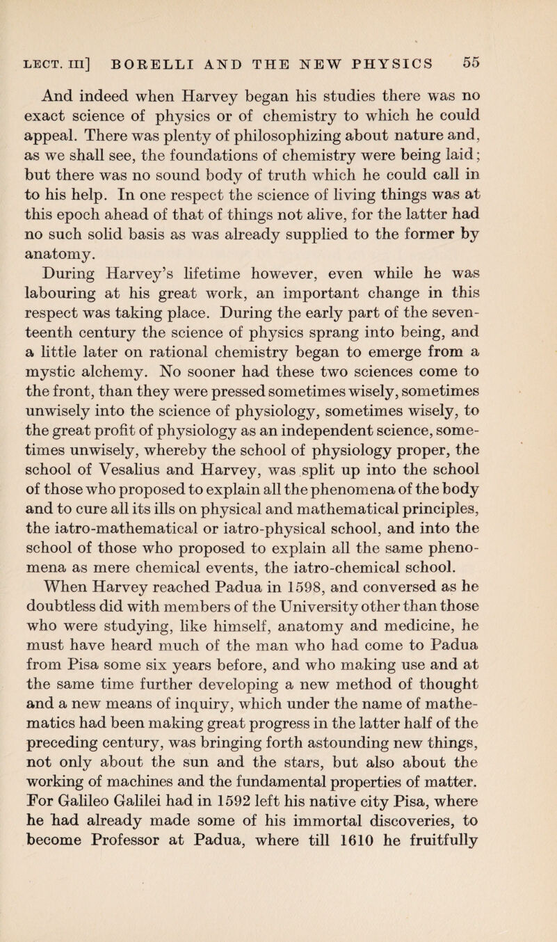 And indeed when Harvey began his studies there was no exact science of physics or of chemistry to which he could appeal. There was plenty of philosophizing about nature and, as we shall see, the foundations of chemistry were being laid; but there was no sound body of truth which he could call in to his help. In one respect the science of living things was at this epoch ahead of that of things not alive, for the latter had no such solid basis as was already supplied to the former by anatomy. During Harvey’s lifetime however, even while he was labouring at his great work, an important change in this respect was taking place. During the early part of the seven¬ teenth century the science of physics sprang into being, and a little later on rational chemistry began to emerge from a mystic alchemy. No sooner had these two sciences come to the front, than they were pressed sometimes wisely, sometimes unwisely into the science of physiology, sometimes wisely, to the great profit of physiology as an independent science, some¬ times unwisely, whereby the school of physiology proper, the school of Vesalius and Harvey, was split up into the school of those who proposed to explain all the phenomena of the body and to cure all its ills on physical and mathematical principles, the iatro-mathematical or iatro-physical school, and into the school of those who proposed to explain all the same pheno¬ mena as mere chemical events, the iatro-chemical school. When Harvey reached Padua in 1598, and conversed as he doubtless did with members of the University other than those who were studying, like himself, anatomy and medicine, he must have heard much of the man who had come to Padua from Pisa some six years before, and who making use and at the same time further developing a new method of thought and a new means of inquiry, which under the name of mathe¬ matics had been making great progress in the latter half of the preceding century, was bringing forth astounding new things, not only about the sun and the stars, but also about the working of machines and the fundamental properties of matter. For Galileo Galilei had in 1592 left his native city Pisa, where he had already made some of his immortal discoveries, to become Professor at Padua, where till 1610 he fruitfully