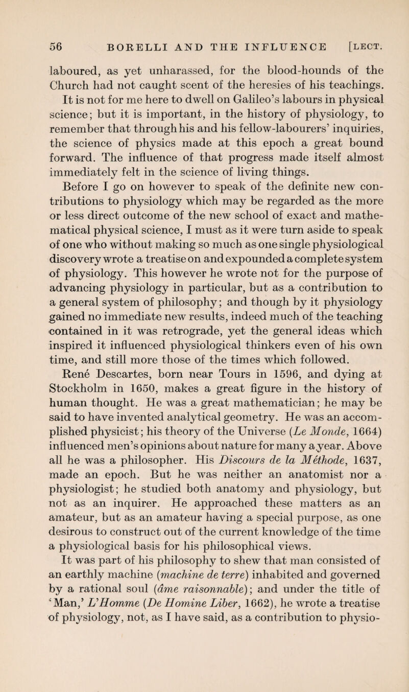 laboured, as yet unharassed, for the blood-hounds of the Church had not caught scent of the heresies of his teachings. It is not for me here to dwell on Galileo’s labours in physical science; but it is important, in the history of physiology, to remember that through his and his fellow-labourers’ inquiries, the science of physics made at this epoch a great bound forward. The influence of that progress made itself almost immediately felt in the science of living things. Before I go on however to speak of the definite new con¬ tributions to physiology which may be regarded as the more or less direct outcome of the new school of exact and mathe¬ matical physical science, I must as it were turn aside to speak of one who without making so much as one single physiological discovery wrote a treatise on and expounded a complete system of physiology. This however he wrote not for the purpose of advancing physiology in particular, but as a contribution to a general system of philosophy; and though by it physiology gained no immediate new results, indeed much of the teaching contained in it was retrograde, yet the general ideas which inspired it influenced physiological thinkers even of his own time, and still more those of the times which followed. Rene Descartes, born near Tours in 1596, and dying at Stockholm in 1650, makes a great figure in the history of human thought. He was a great mathematician; he may be said to have invented analytical geometry. He was an accom¬ plished physicist; his theory of the Universe (Le Monde, 1664) influenced men’s opinions about nature for many a.year. Above all he was a philosopher. His Discours de la Methode, 1637, made an epoch. But he was neither an anatomist nor a physiologist; he studied both anatomy and physiology, but not as an inquirer. He approached these matters as an amateur, but as an amateur having a special purpose, as one desirous to construct out of the current knowledge of the time a physiological basis for his philosophical views. It was part of his philosophy to shew that man consisted of an earthly machine (machine de terre) inhabited and governed by a rational soul (ame raisonnable); and under the title of 4 Man,’ & Homme (De Homine Liber, 1662), he wrote a treatise of pl^siology, not, as I have said, as a contribution to physio-