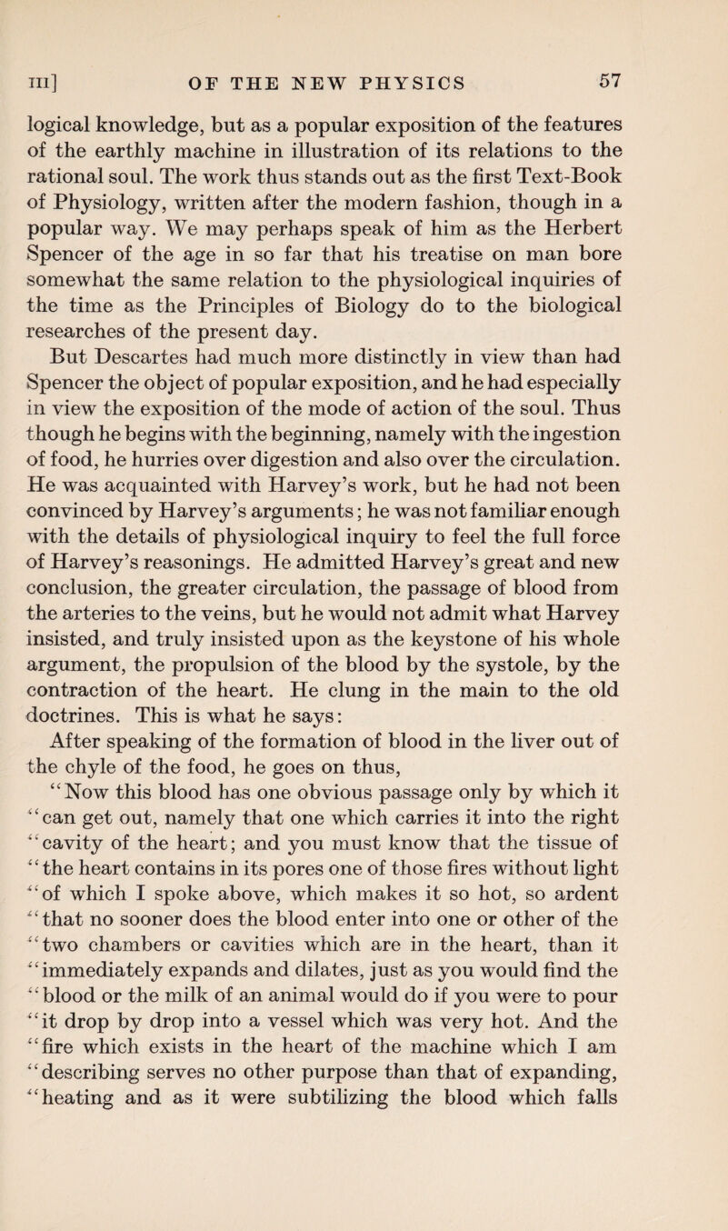 logical knowledge, but as a popular exposition of the features of the earthly machine in illustration of its relations to the rational soul. The work thus stands out as the first Text-Book of Physiology, written after the modern fashion, though in a popular way. We may perhaps speak of him as the Herbert Spencer of the age in so far that his treatise on man bore somewhat the same relation to the physiological inquiries of the time as the Principles of Biology do to the biological researches of the present day. But Descartes had much more distinctly in view than had Spencer the object of popular exposition, and he had especially in view the exposition of the mode of action of the soul. Thus though he begins with the beginning, namely with the ingestion of food, he hurries over digestion and also over the circulation. He was acquainted with Harvey’s work, but he had not been convinced by Harvey’s arguments; he was not familiar enough with the details of physiological inquiry to feel the full force of Harvey’s reasonings. He admitted Harvey’s great and new conclusion, the greater circulation, the passage of blood from the arteries to the veins, but he would not admit what Harvey insisted, and truly insisted upon as the keystone of his whole argument, the propulsion of the blood by the systole, by the contraction of the heart. He clung in the main to the old doctrines. This is what he says: After speaking of the formation of blood in the liver out of the chyle of the food, he goes on thus, “Now this blood has one obvious passage only by which it ‘can get out, namely that one which carries it into the right ‘ ‘ cavity of the heart; and you must know that the tissue of ‘ ‘ the heart contains in its pores one of those fires without light “of which I spoke above, which makes it so hot, so ardent ' ‘ that no sooner does the blood enter into one or other of the “two chambers or cavities which are in the heart, than it ‘‘ immediately expands and dilates, just as you would find the “blood or the milk of an animal would do if you were to pour “it drop by drop into a vessel which was very hot. And the ‘‘fire which exists in the heart of the machine which I am “describing serves no other purpose than that of expanding, “heating and as it were subtilizing the blood which falls