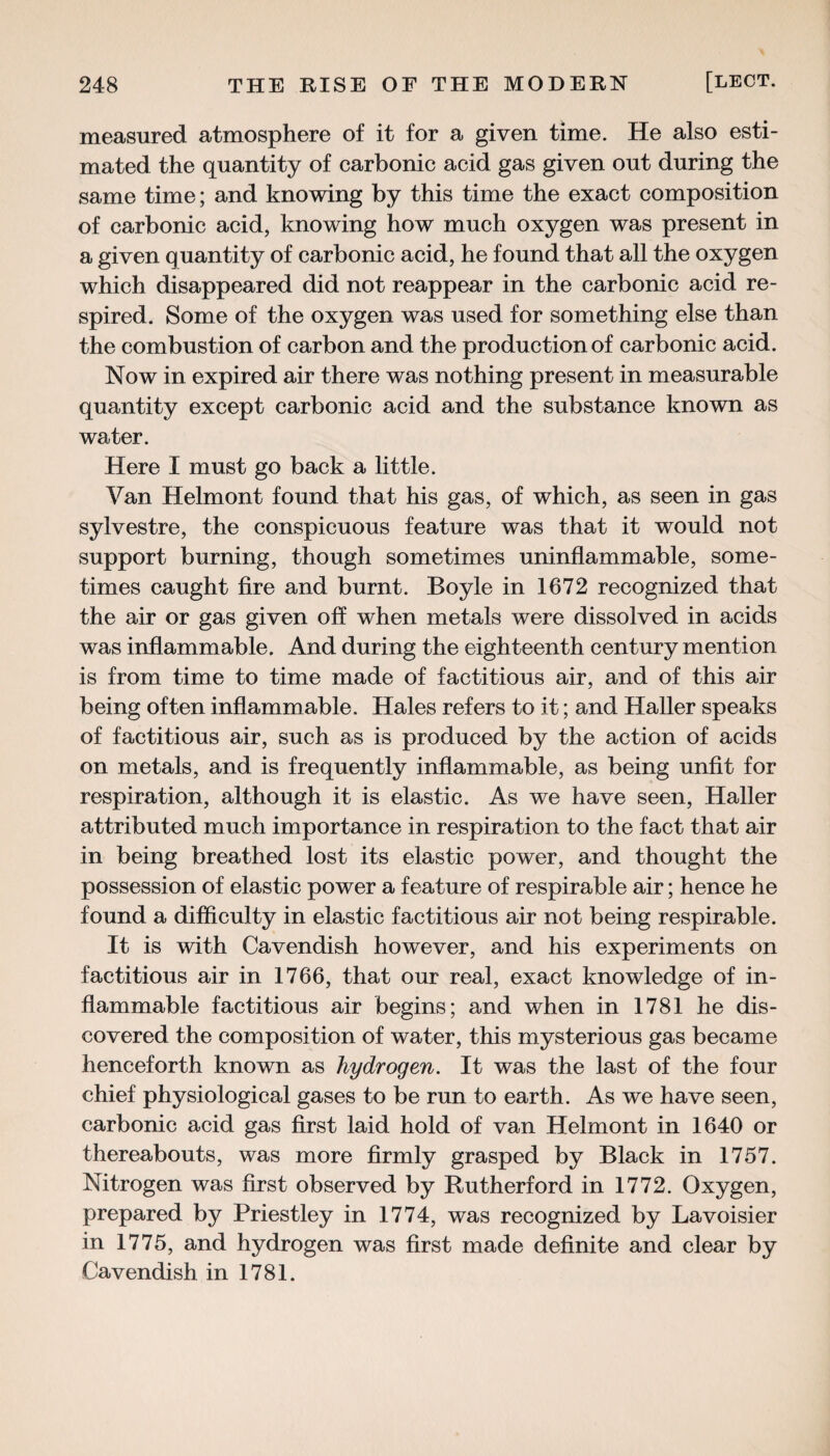 measured atmosphere of it for a given time. He also esti¬ mated the quantity of carbonic acid gas given out during the same time; and knowing by this time the exact composition of carbonic acid, knowing how much oxygen was present in a given quantity of carbonic acid, he found that all the oxygen which disappeared did not reappear in the carbonic acid re¬ spired. Some of the oxygen was used for something else than the combustion of carbon and the production of carbonic acid. Now in expired air there was nothing present in measurable quantity except carbonic acid and the substance known as water. Here I must go back a little. Van Helmont found that his gas, of which, as seen in gas sylvestre, the conspicuous feature was that it would not support burning, though sometimes uninflammable, some¬ times caught fire and burnt. Boyle in 1672 recognized that the air or gas given off when metals were dissolved in acids was inflammable. And during the eighteenth century mention is from time to time made of factitious air, and of this air being often inflammable. Hales refers to it; and Haller speaks of factitious air, such as is produced by the action of acids on metals, and is frequently inflammable, as being unfit for respiration, although it is elastic. As we have seen, Haller attributed much importance in respiration to the fact that air in being breathed lost its elastic power, and thought the possession of elastic power a feature of respirable air; hence he found a difficulty in elastic factitious air not being respirable. It is with Cavendish however, and his experiments on factitious air in 1766, that our real, exact knowledge of in¬ flammable factitious air begins; and when in 1781 he dis¬ covered the composition of water, this mysterious gas became henceforth known as hydrogen. It was the last of the four chief physiological gases to be run to earth. As we have seen, carbonic acid gas first laid hold of van Helmont in 1640 or thereabouts, was more firmly grasped by Black in 1757. Nitrogen was first observed by Rutherford in 1772. Oxygen, prepared by Priestley in 1774, was recognized by Lavoisier in 1775, and hydrogen was first made definite and clear by Cavendish in 1781.