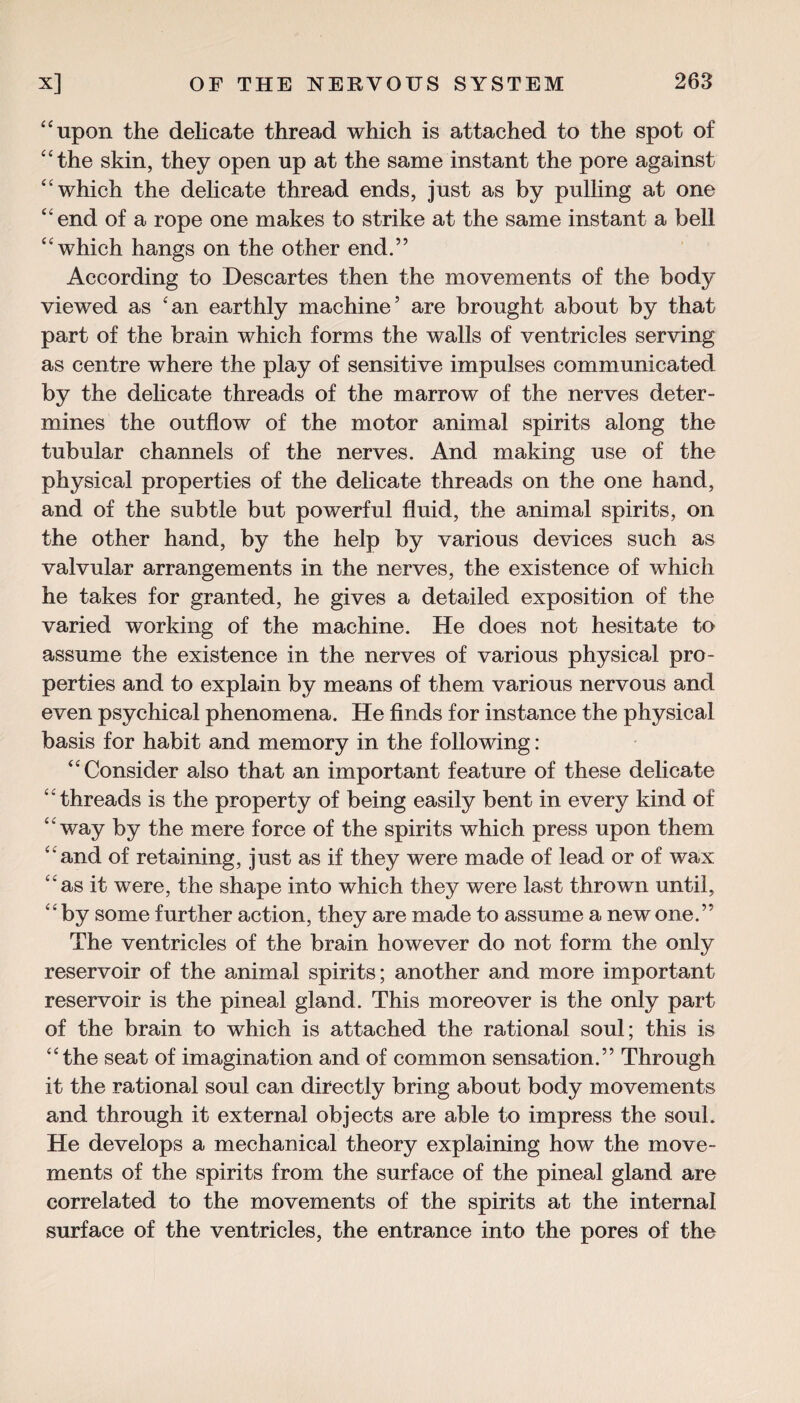 “upon the delicate thread which is attached to the spot of “the skin, they open up at the same instant the pore against “which the delicate thread ends, just as by pulling at one “end of a rope one makes to strike at the same instant a bell “which hangs on the other end.” According to Descartes then the movements of the body viewed as 'an earthly machine5 are brought about by that part of the brain which forms the walls of ventricles serving as centre where the play of sensitive impulses communicated by the delicate threads of the marrow of the nerves deter¬ mines the outflow of the motor animal spirits along the tubular channels of the nerves. And making use of the physical properties of the delicate threads on the one hand, and of the subtle but powerful fluid, the animal spirits, on the other hand, by the help by various devices such as valvular arrangements in the nerves, the existence of which he takes for granted, he gives a detailed exposition of the varied working of the machine. He does not hesitate to assume the existence in the nerves of various physical pro¬ perties and to explain by means of them various nervous and even psychical phenomena. He finds for instance the physical basis for habit and memory in the following : “Consider also that an important feature of these delicate threads is the property of being easily bent in every kind of “way by the mere force of the spirits which press upon them “and of retaining, just as if they were made of lead or of wax “as it were, the shape into which they were last thrown until, “by some further action, they are made to assume a new one.” The ventricles of the brain however do not form the only reservoir of the animal spirits; another and more important reservoir is the pineal gland. This moreover is the only part of the brain to which is attached the rational soul; this is “the seat of imagination and of common sensation.” Through it the rational soul can directly bring about body movements and through it external objects are able to impress the soul. He develops a mechanical theory explaining how the move¬ ments of the spirits from the surface of the pineal gland are correlated to the movements of the spirits at the internal surface of the ventricles, the entrance into the pores of the