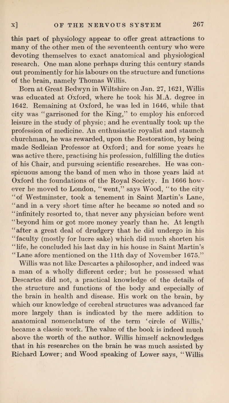 this part of physiology appear to offer great attractions to many of the other men of the seventeenth century who were devoting themselves to exact anatomical and physiological research. One man alone perhaps during this century stands out prominently for his labours on the structure and functions of the brain, namely Thomas Willis. Born at Great Bedwyn in Wiltshire on Jan. 27, 1621, Willis was educated at Oxford, where he took his M.A. degree in 1642. Remaining at Oxford, he was led in 1646, while that city was garrisoned for the King,” to employ his enforced leisure in the study of physic; and he eventually took up the profession of medicine. An enthusiastic royalist and staunch churchman, he was rewarded, upon the Restoration, by being made Sedleian Professor at Oxford; and for some years he was active there, practising his profession, fulfilling the duties of his Chair, and pursuing scientific researches. He was con¬ spicuous among the band of men who in those years laid at Oxford the foundations of the Royal Society. In 1666 how¬ ever he moved to London, went,” says Wood, to the city of Westminster, took a tenement in Saint Martin’s Lane, and in a very short time after he became so noted and so infinitely resorted to, that never any physician before went beyond him or got more money yearly than he. At length after a great deal of drudgery that he did undergo in his faculty (mostly for lucre sake) which did much shorten his life, he concluded his last day in his house in Saint Martin’s Lane afore mentioned on the 11th day of November 1675.” Willis was not like Descartes a philosopher, and indeed was a man of a wholly different order; but he possessed what Descartes did not, a practical knowledge of the details of the structure and functions of the body and especially of the brain in health and disease. His work on the brain, by which our knowledge of cerebral structures was advanced far more largely than is indicated by the mere addition to anatomical nomenclature of the term 'circle of Willis,’ became a classic work. The value of the book is indeed much above the worth of the author. Willis himself acknowledges that in his researches on the brain he was much assisted by Richard Lower; and Wood speaking of Lower says, Willis