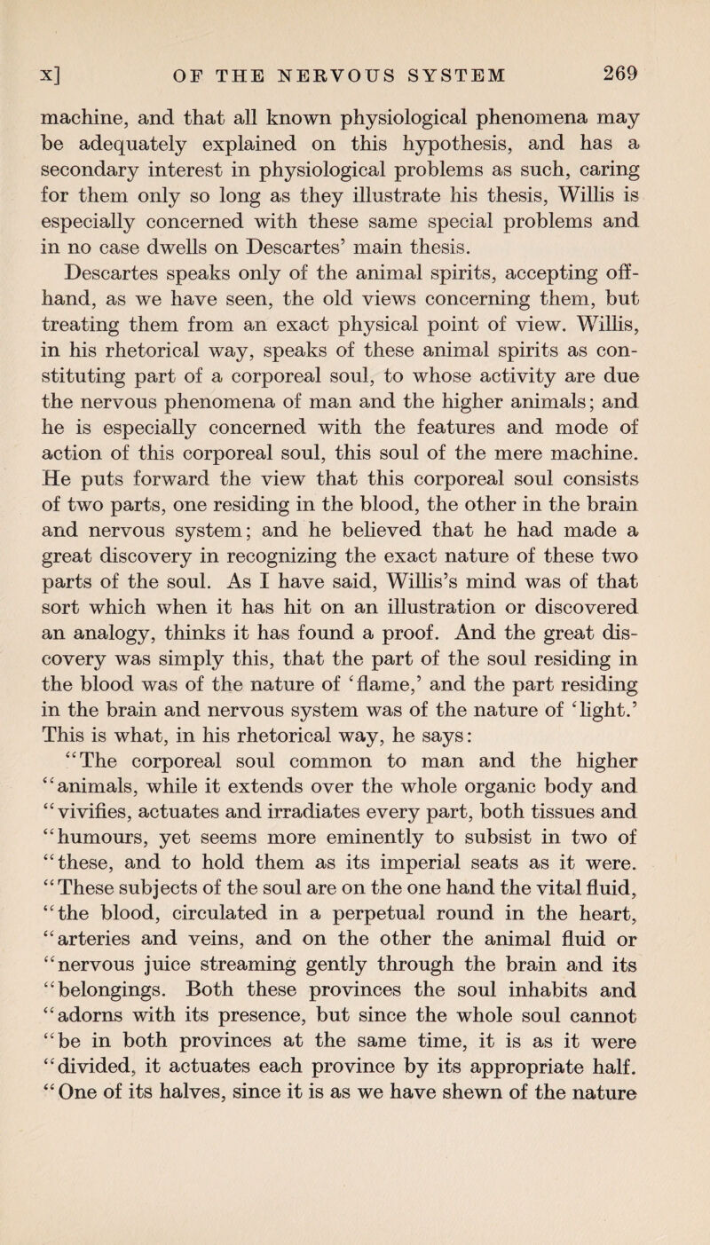 machine, and that all known physiological phenomena may be adequately explained on this hypothesis, and has a secondary interest in physiological problems as such, caring for them only so long as they illustrate his thesis, Willis is especially concerned with these same special problems and in no case dwells on Descartes’ main thesis. Descartes speaks only of the animal spirits, accepting off¬ hand, as we have seen, the old views concerning them, but treating them from an exact physical point of view. Willis, in his rhetorical way, speaks of these animal spirits as con¬ stituting part of a corporeal soul, to whose activity are due the nervous phenomena of man and the higher animals; and he is especially concerned with the features and mode of action of this corporeal soul, this soul of the mere machine. He puts forward the view that this corporeal soul consists of two parts, one residing in the blood, the other in the brain and nervous system; and he believed that he had made a great discovery in recognizing the exact nature of these two parts of the soul. As I have said, Willis’s mind was of that sort which when it has hit on an illustration or discovered an analogy, thinks it has found a proof. And the great dis¬ covery was simply this, that the part of the soul residing in the blood was of the nature of 'flame,’ and the part residing in the brain and nervous system was of the nature of 'light.5 This is what, in his rhetorical way, he says: The corporeal soul common to man and the higher animals, while it extends over the whole organic body and vivifies, actuates and irradiates every part, both tissues and humours, yet seems more eminently to subsist in two of these, and to hold them as its imperial seats as it were.  These subjects of the soul are on the one hand the vital fluid, the blood, circulated in a perpetual round in the heart, arteries and veins, and on the other the animal fluid or nervous juice streaming gently through the brain and its belongings. Both these provinces the soul inhabits and adorns with its presence, but since the whole soul cannot be in both provinces at the same time, it is as it were divided, it actuates each province by its appropriate half.  One of its halves, since it is as we have shewn of the nature