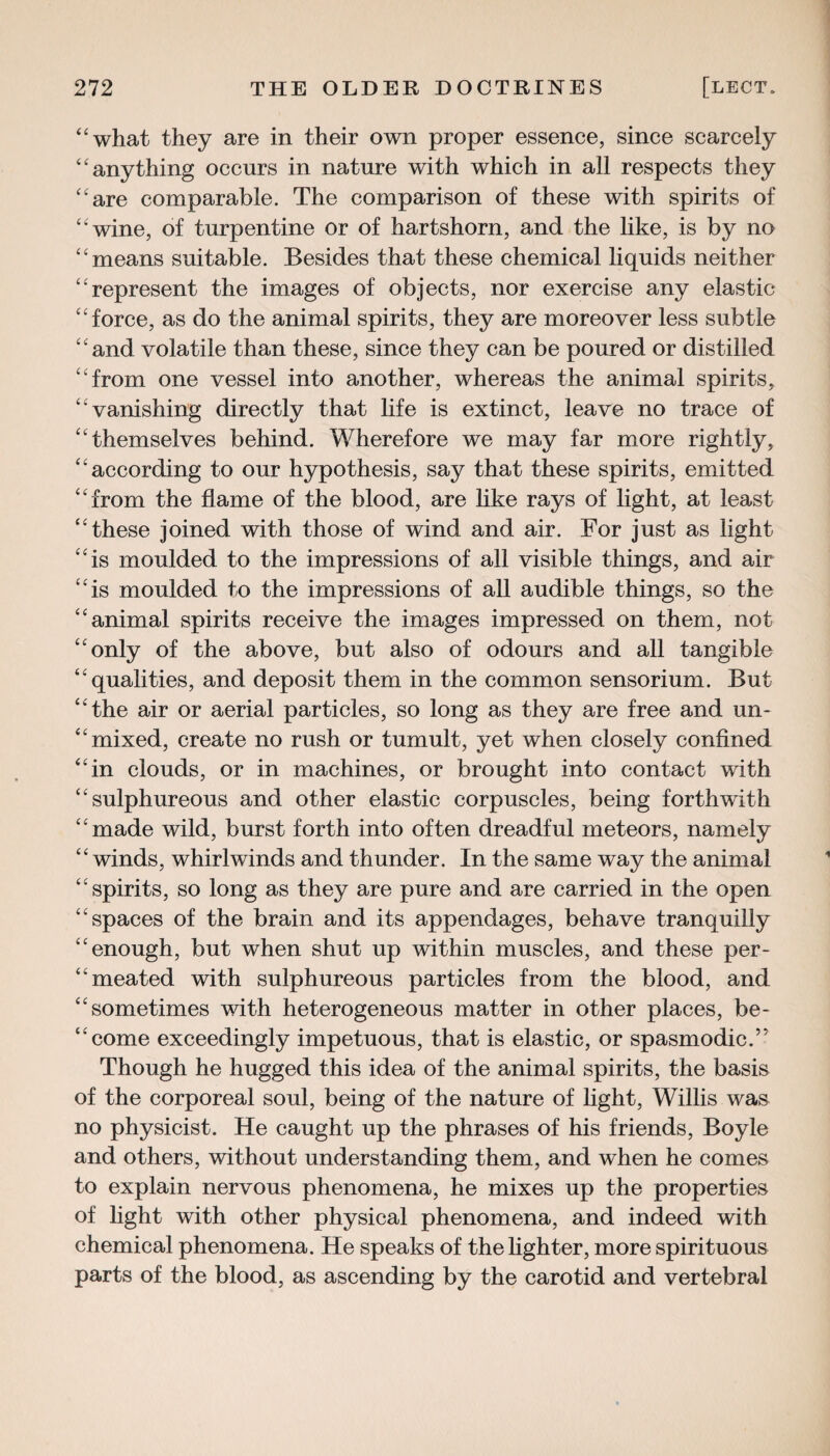 “what they are in their own proper essence, since scarcely “anything occurs in nature with which in all respects they “are comparable. The comparison of these with spirits of “ wine, of turpentine or of hartshorn, and the like, is by no “means suitable. Besides that these chemical liquids neither “represent the images of objects, nor exercise any elastic “force, as do the animal spirits, they are moreover less subtle “ and volatile than these, since they can be poured or distilled “from one vessel into another, whereas the animal spirits, “ vanishing directly that life is extinct, leave no trace of “themselves behind. Wherefore we may far more rightly, “according to our hypothesis, say that these spirits, emitted “from the flame of the blood, are like rays of light, at least “these joined with those of wind and air. For just as light “is moulded to the impressions of all visible things, and air “is moulded to the impressions of all audible things, so the “animal spirits receive the images impressed on them, not “only of the above, but also of odours and all tangible “qualities, and deposit them in the common sensorium. But “the air or aerial particles, so long as they are free and un- “ mixed, create no rush or tumult, yet when closely confined “in clouds, or in machines, or brought into contact with “sulphureous and other elastic corpuscles, being forthwith “made wild, burst forth into often dreadful meteors, namely “winds, whirlwinds and thunder. In the same way the animal “spirits, so long as they are pure and are carried in the open “spaces of the brain and its appendages, behave tranquilly “enough, but when shut up within muscles, and these per- “meated with sulphureous particles from the blood, and “sometimes with heterogeneous matter in other places, be- “come exceedingly impetuous, that is elastic, or spasmodic.5' Though he hugged this idea of the animal spirits, the basis of the corporeal soul, being of the nature of light, Willis was no physicist. He caught up the phrases of his friends, Boyle and others, without understanding them, and when he comes to explain nervous phenomena, he mixes up the properties of light with other physical phenomena, and indeed with chemical phenomena. He speaks of the lighter, more spirituous parts of the blood, as ascending by the carotid and vertebral