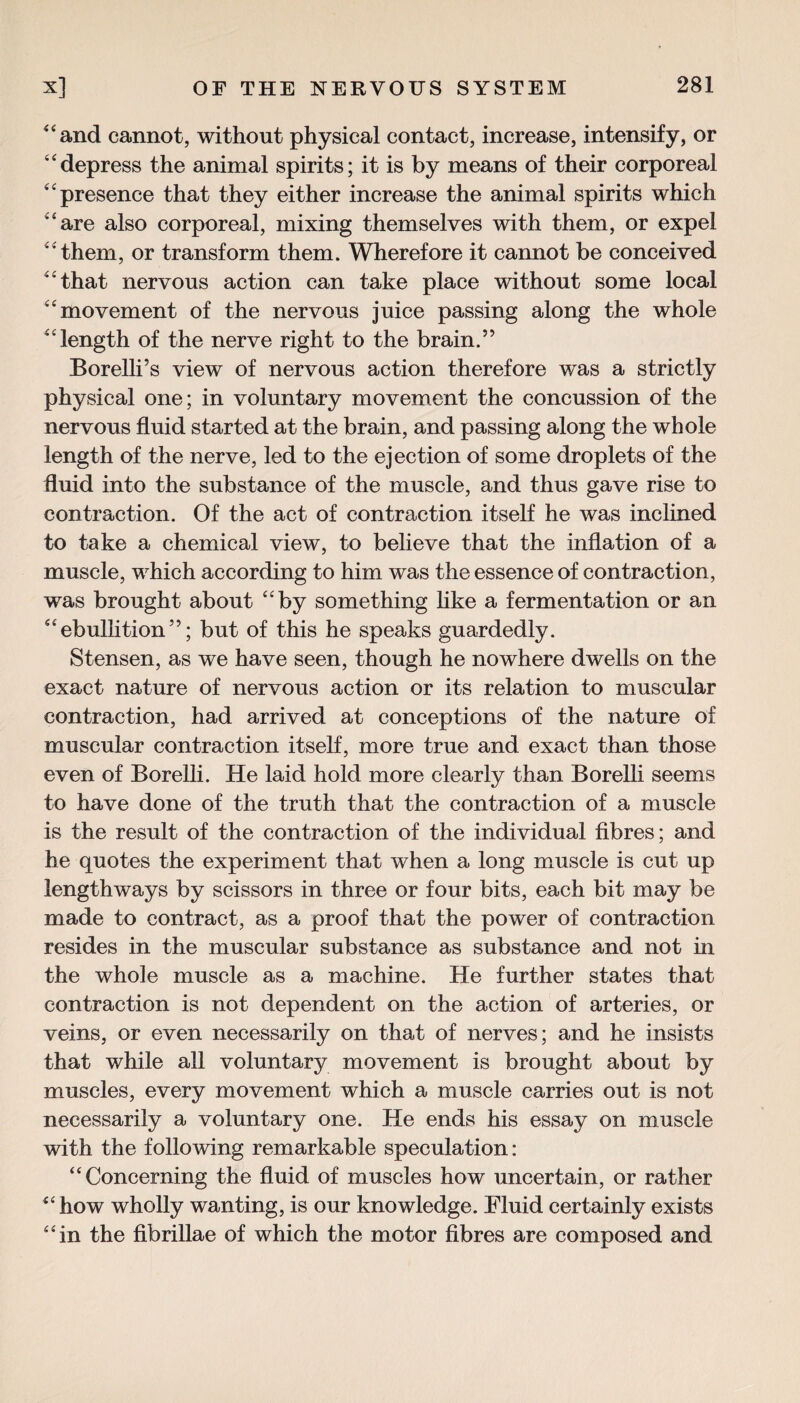 4 4 and cannot, without physical contact, increase, intensify, or depress the animal spirits; it is by means of their corporeal 4 4 presence that they either increase the animal spirits which 44 are also corporeal, mixing themselves with them, or expel 44 them, or transform them. Wherefore it cannot be conceived 44 that nervous action can take place without some local 'movement of the nervous juice passing along the whole 44 length of the nerve right to the brain.” Borelli’s view of nervous action therefore was a strictly physical one; in voluntary movement the concussion of the nervous fluid started at the brain, and passing along the whole length of the nerve, led to the ejection of some droplets of the fluid into the substance of the muscle, and thus gave rise to contraction. Of the act of contraction itself he was inclined to take a chemical view, to believe that the inflation of a muscle, which according to him was the essence of contraction, was brought about 4 4 by something like a fermentation or an 44ebullition”; but of this he speaks guardedly. Stensen, as we have seen, though he nowhere dwells on the exact nature of nervous action or its relation to muscular contraction, had arrived at conceptions of the nature of muscular contraction itself, more true and exact than those even of Borelli. He laid hold more clearly than Borelli seems to have done of the truth that the contraction of a muscle is the result of the contraction of the individual fibres; and he quotes the experiment that when a long muscle is cut up lengthways by scissors in three or four bits, each bit may be made to contract, as a proof that the power of contraction resides in the muscular substance as substance and not in the whole muscle as a machine. He further states that contraction is not dependent on the action of arteries, or veins, or even necessarily on that of nerves; and he insists that while all voluntary movement is brought about by muscles, every movement which a muscle carries out is not necessarily a voluntary one. He ends his essay on muscle with the following remarkable speculation: “Concerning the fluid of muscles how uncertain, or rather 44 how wholly wanting, is our knowledge. Fluid certainly exists 4 4 in the fibrillae of which the motor fibres are composed and