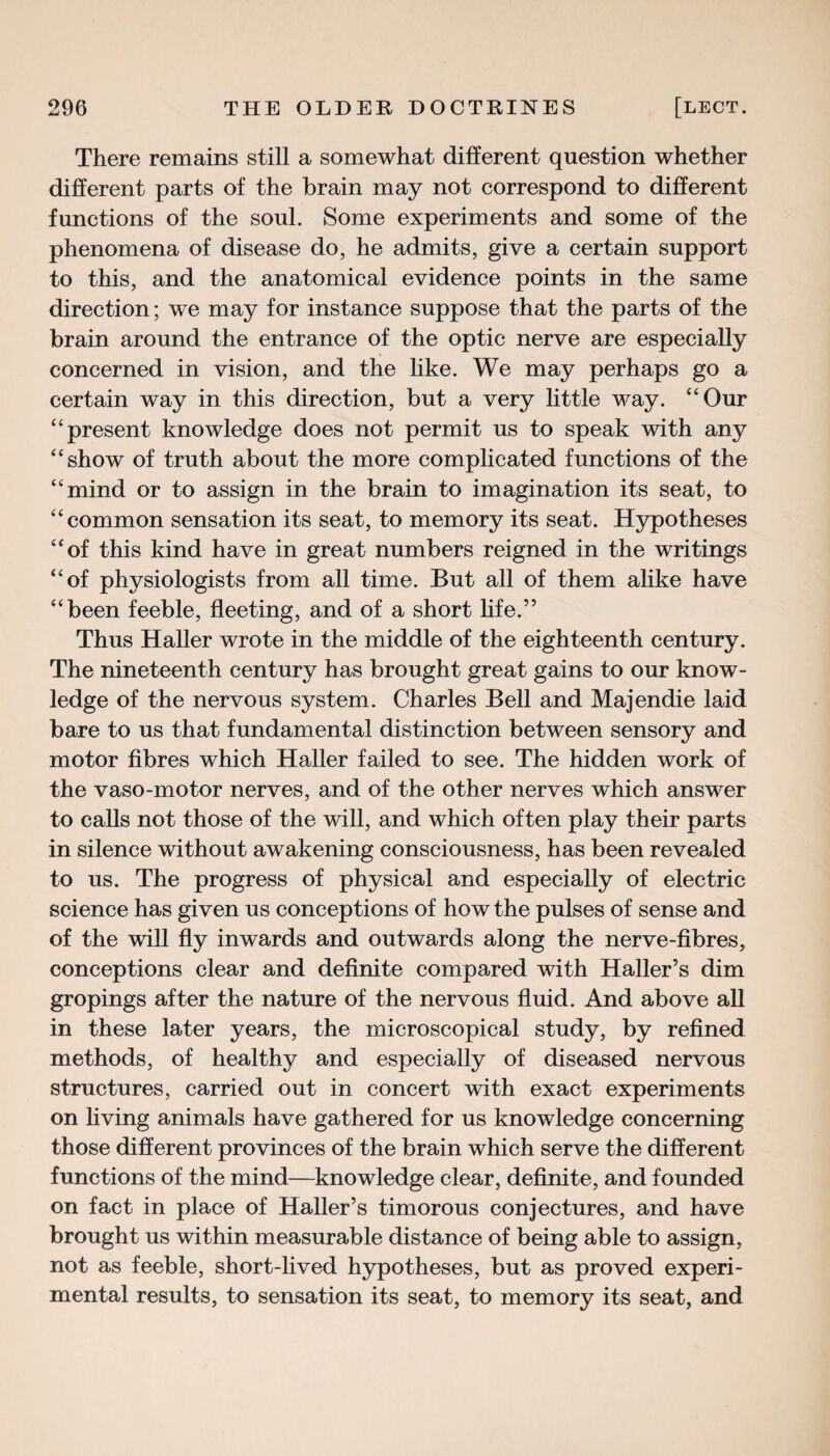 There remains still a somewhat different question whether different parts of the brain may not correspond to different functions of the soul. Some experiments and some of the phenomena of disease do, he admits, give a certain support to this, and the anatomical evidence points in the same direction; we may for instance suppose that the parts of the brain around the entrance of the optic nerve are especially concerned in vision, and the like. We may perhaps go a certain way in this direction, but a very little way. “Our “present knowledge does not permit us to speak with any “show of truth about the more complicated functions of the “mind or to assign in the brain to imagination its seat, to “common sensation its seat, to memory its seat. Hypotheses “of this kind have in great numbers reigned in the writings “of physiologists from all time. But all of them alike have “been feeble, fleeting, and of a short life.” Thus Haller wrote in the middle of the eighteenth century. The nineteenth century has brought great gains to our know¬ ledge of the nervous system. Charles Bell and Majendie laid bare to us that fundamental distinction between sensory and motor fibres which Haller failed to see. The hidden work of the vaso-motor nerves, and of the other nerves which answer to calls not those of the will, and which often play their parts in silence without awakening consciousness, has been revealed to us. The progress of physical and especially of electric science has given us conceptions of how the pulses of sense and of the will fly inwards and outwards along the nerve-fibres, conceptions clear and definite compared with Haller’s dim gropings after the nature of the nervous fluid. And above all in these later years, the microscopical study, by refined methods, of healthy and especially of diseased nervous structures, carried out in concert with exact experiments on living animals have gathered for us knowledge concerning those different provinces of the brain which serve the different functions of the mind—knowledge clear, definite, and founded on fact in place of Haller’s timorous conjectures, and have brought us within measurable distance of being able to assign, not as feeble, short-lived hypotheses, but as proved experi¬ mental results, to sensation its seat, to memory its seat, and