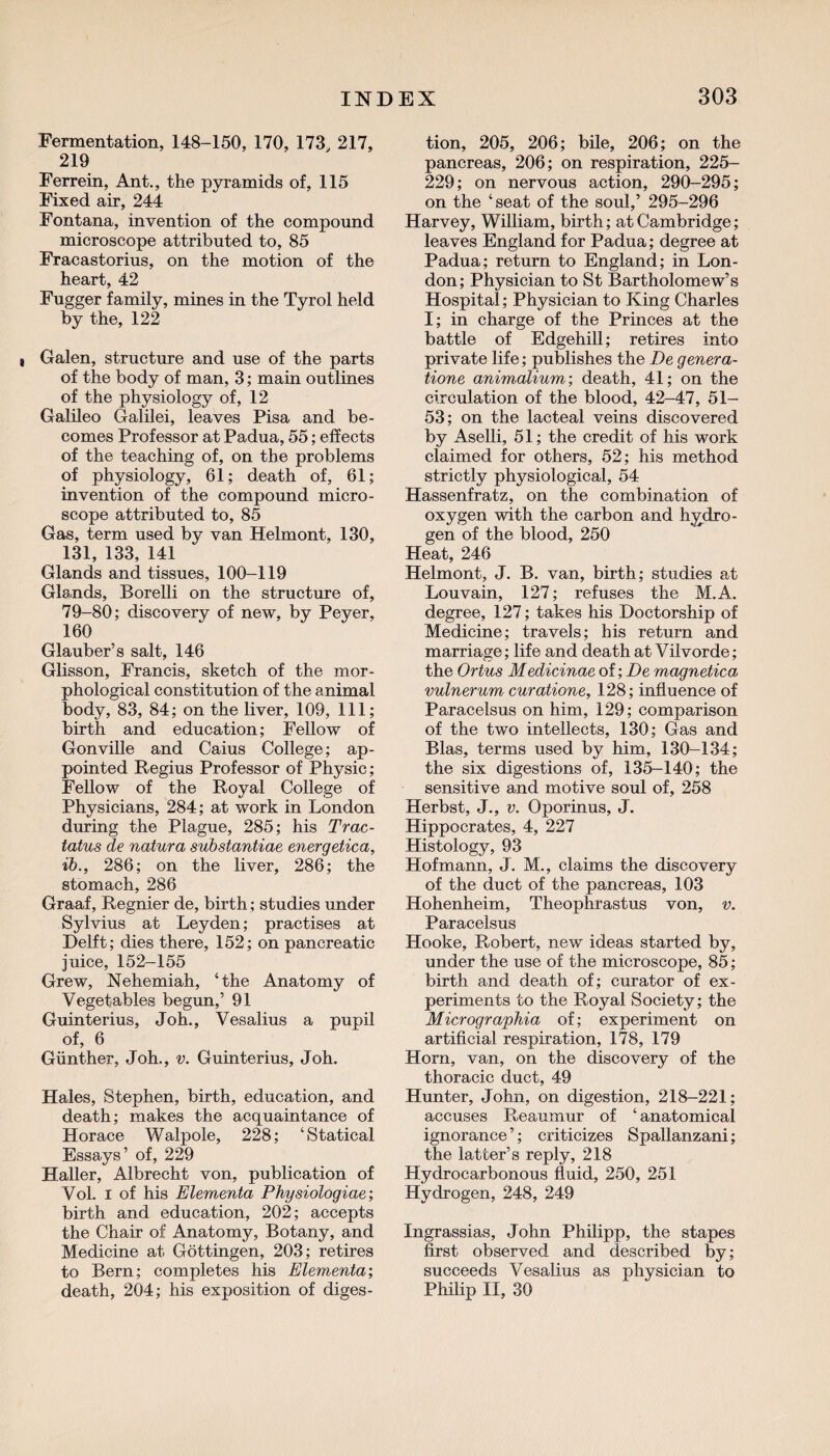 Fermentation, 148-150, 170, 173, 217, 219 Ferrein, Ant., the pyramids of, 115 Fixed air, 244 Fontana, invention of the compound microscope attributed to, 85 Fracastorius, on the motion of the heart, 42 Fugger family, mines in the Tyrol held by the, 122 Galen, structure and use of the parts of the body of man, 3; main outlines of the physiology of, 12 Galileo Galilei, leaves Pisa and be¬ comes Professor at Padua, 55; effects of the teaching of, on the problems of physiology, 61; death of, 61; invention of the compound micro¬ scope attributed to, 85 Gas, term used by van Helmont, 130, 131, 133, 141 Glands and tissues, 100-119 Glands, Borelli on the structure of, 79-80; discovery of new, by Peyer, 160 Glauber’s salt, 146 Glisson, Francis, sketch of the mor¬ phological constitution of the animal body, 83, 84; on the liver, 109, 111; birth and education; Fellow of Gonville and Caius College; ap¬ pointed Regius Professor of Physic; Fellow of the Royal College of Physicians, 284; at work in London during the Plague, 285; his Trac- tatus de natura substantiae energetica, ib., 286; on the liver, 286; the stomach, 286 Graaf, Regnier de, birth; studies under Sylvius at Leyden; practises at Delft; dies there, 152; on pancreatic juice, 152-155 Grew, Nehemiah, ‘the Anatomy of Vegetables begun,’ 91 Guinterius, Joh., Vesalius a pupil of, 6 Gunther, Joh., v. Guinterius, Joh. Hales, Stephen, birth, education, and death; makes the acquaintance of Horace Walpole, 228; ‘Statical Essays’ of, 229 Haller, Albrecht von, publication of Vol. i of his Elementa Physiologiae; birth and education, 202; accepts the Chair of Anatomy, Botany, and Medicine at Gottingen, 203; retires to Bern; completes his Elementa’, death, 204; his exposition of diges¬ tion, 205, 206; bile, 206; on the pancreas, 206; on respiration, 225- 229; on nervous action, 290-295; on the ‘seat of the soul,’ 295-296 Harvey, William, birth; at Cambridge; leaves England for Padua; degree at Padua; return to England; in Lon¬ don; Physician to St Bartholomew’s Hospital; Physician to King Charles I; in charge of the Princes at the battle of Edgehill; retires into private life; publishes the De genera¬ tions animalium-, death, 41; on the circulation of the blood, 42-47, 51- 53; on the lacteal veins discovered by Aselli, 51; the credit of his work claimed for others, 52; his method strictly physiological, 54 Hassenfratz, on the combination of oxygen with the carbon and hydro¬ gen of the blood, 250 Heat, 246 Helmont, J. B. van, birth; studies at Louvain, 127; refuses the M.A. degree, 127; takes his Doctorship of Medicine; travels; his return and marriage; life and death at Vilvorde; the Ortus Medicinae of; De magnetica vulnerum curatione, 128; influence of Paracelsus on him, 129; comparison of the two intellects, 130; Gas and Bias, terms used by him, 130-134; the six digestions of, 135-140; the sensitive and motive soul of, 258 Herbst, J., v. Oporinus, J. Hippocrates, 4, 227 Histology, 93 Hofmann, J. M., claims the discovery of the duct of the pancreas, 103 Hohenheim, Theophrastus von, v. Paracelsus Hooke, Robert, new ideas started by, under the use of the microscope, 85; birth and death of; curator of ex¬ periments to the Royal Society; the Micrograpkia of; experiment on artificial respiration, 178, 179 Horn, van, on the discovery of the thoracic duct, 49 Hunter, John, on digestion, 218-221; accuses Reaumur of ‘ anatomical ignorance’; criticizes Spallanzani; the latter’s reply, 218 Hydrocarbonous fluid, 250, 251 Hydrogen, 248, 249 Ingrassias, John Philipp, the stapes first observed and described by; succeeds Vesalius as physician to Philip II, 30