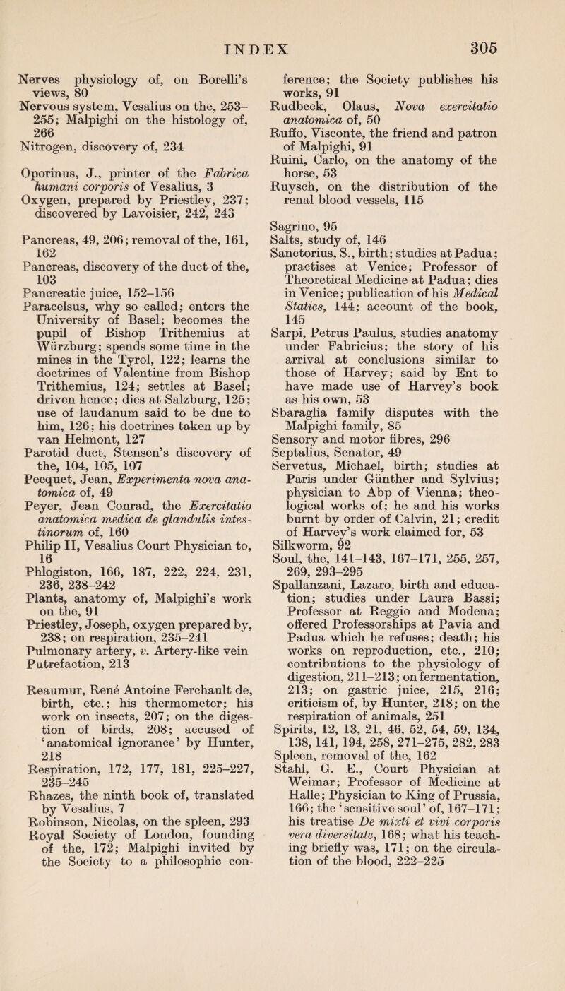 Nerves physiology of, on Borelli’s views, 80 Nervous system, Vesalius on the, 253- 255; Malpighi on the histology of, 266 Nitrogen, discovery of, 234 Oporinus, J., printer of the Fabrica humani corporis of Vesalius, 3 Oxygen, prepared by Priestley, 237; discovered by Lavoisier, 242, 243 Pancreas, 49, 206; removal of the, 161, 162 Pancreas, discovery of the duct of the, 103 Pancreatic juice, 152-156 Paracelsus, why so called; enters the University of Basel; becomes the pupil of Bishop Trithemius at Wurzburg; spends some time in the mines in the Tyrol, 122; learns the doctrines of Valentine from Bishop Trithemius, 124; settles at Basel; driven hence; dies at Salzburg, 125; use of laudanum said to be due to him, 126; his doctrines taken up by van Helmont, 127 Parotid duct, Stensen’s discovery of the, 104, 105, 107 Pecquet, Jean, Experimenta nova ana- tomica of, 49 Peyer, Jean Conrad, the Exercitatio anatomica medica de glandulis intes- tinorum of, 160 Philip II, Vesalius Court Physician to, 16 Phlogiston, 166, 187, 222, 224. 231, 236, 238-242 Plants, anatomy of, Malpighi’s work on the, 91 Priestley, Joseph, oxygen prepared by, 238; on respiration, 235-241 Pulmonary artery, v. Artery-like vein Putrefaction, 213 Reaumur, Rene Antoine Ferchault de, birth, etc.; his thermometer; his work on insects, 207; on the diges¬ tion of birds, 208; accused of ‘anatomical ignorance’ by Hunter, 218 Respiration, 172, 177, 181, 225-227, 235-245 Rhazes, the ninth book of, translated by Vesalius, 7 Robinson, Nicolas, on the spleen, 293 Royal Society of London, founding of the, 172; Malpighi invited by the Society to a philosophic con¬ ference; the Society publishes his works, 91 Rudbeck, Olaus, Nova exercitatio anatomica of, 50 Ruffo, Visconte, the friend and patron of Malpighi, 91 Ruini, Carlo, on the anatomy of the horse, 53 Ruysch, on the distribution of the renal blood vessels, 115 Sagrino, 95 Salts, study of, 146 Sanctorius, S., birth; studies at Padua; practises at Venice; Professor of Theoretical Medicine at Padua; dies in Venice; publication of his Medical Statics, 144; account of the book, 145 Sarpi, Petrus Paulus, studies anatomy under Fabricius; the story of his arrival at conclusions similar to those of Harvey; said by Ent to have made use of Harvey’s book as his own, 53 Sbaraglia family disputes with the Malpighi family, 85 Sensory and motor fibres, 296 Septalius, Senator, 49 Servetus, Michael, birth; studies at Paris under Gunther and Sylvius; physician to Abp of Vienna; theo¬ logical works of; he and his works burnt by order of Calvin, 21; credit of Harvey’s work claimed for, 53 Silkworm, 92 Soul, the, 141-143, 167-171, 255, 257, 269, 293-295 Spallanzani, Lazaro, birth and educa¬ tion; studies under Laura Bassi; Professor at Reggio and Modena; offered Professorships at Pavia and Padua which he refuses; death; his works on reproduction, etc., 210; contributions to the physiology of digestion, 211-213; on fermentation, 213; on gastric juice, 215, 216; criticism of, by Hunter, 218; on the respiration of animals, 251 Spirits, 12, 13, 21, 46, 52, 54, 59, 134, 138, 141, 194, 258, 271-275, 282, 283 Spleen, removal of the, 162 Stahl, G. E., Court Physician at Weimar; Professor of Medicine at Halle; Physician to King of Prussia, 166; the ‘sensitive soul’ of, 167-171; his treatise De mixti et vivi corporis vera diversitate, 168; what his teach¬ ing briefly was, 171; on the circula¬ tion of the blood, 222-225